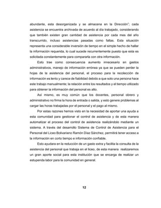 12
abundante, esta desorganizada y se almacena en la Dirección”; cada
asistencia se encuentra archivada de acuerdo al día trabajado, considerando
que también existen gran cantidad de asistencia por cada mes del año
transcurrido, incluso asistencias pasadas como faltas. Esta situación
representa una considerable inversión de tiempo en el simple hecho de hallar
la información requerida, lo cual sucede recurrentemente puesto que esta es
solicitada constantemente para compararla con otra información.
Esto trae como consecuencia aumento innecesario en gastos
administrativos, manejo de información errónea ya que se pueden perder la
hojas de la asistencia del personal, el proceso para la recolección de
información es lento y carece de fiabilidad debido a que solo una persona hace
este trabajo manualmente; la relación entre los resultados y el tiempo utilizado
para obtener la información del personal es alto.
Así mismo, es muy común que los docentes, personal obrero y
administrativo no firma la hora de entrada o salida, y esto genere problemas al
cargar las horas trabajadas por el personal y el pago al mismo.
Por estas razones hemos visto en la necesidad de aportar una ayuda a
esta comunidad para gestionar el control de asistencia y de esta manera
automatizar el proceso del control de asistencia realizándolo mediante un
sistema. A través del desarrollo Sistema de Control de Asistencia para el
Personal del Liceo Bolivariano Ramón Díaz Sánchez, permitirá tener acceso a
la información en corto tiempo e información confiable.
Esto ayudara en la reducción de un gasto extra y facilita la consulta de la
asistencia del personal que trabaja en el liceo, de esta manera realizaremos
un gran aporte social para esta institución que se encarga de realizar un
estupenda labor para la comunidad en general.
 