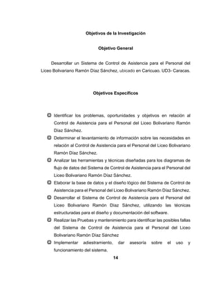 14
Objetivos de la Investigación
Objetivo General
Desarrollar un Sistema de Control de Asistencia para el Personal del
Liceo Bolivariano Ramón Díaz Sánchez, ubicado en Caricuao. UD3- Caracas.
Objetivos Específicos
Identificar los problemas, oportunidades y objetivos en relación al
Control de Asistencia para el Personal del Liceo Bolivariano Ramón
Díaz Sánchez.
Determinar el levantamiento de información sobre las necesidades en
relación al Control de Asistencia para el Personal del Liceo Bolivariano
Ramón Díaz Sánchez.
Analizar las herramientas y técnicas diseñadas para los diagramas de
flujo de datos del Sistema de Control de Asistencia para el Personal del
Liceo Bolivariano Ramón Díaz Sánchez.
Elaborar la base de datos y el diseño lógico del Sistema de Control de
Asistencia para el Personal del Liceo Bolivariano Ramón Díaz Sánchez.
Desarrollar el Sistema de Control de Asistencia para el Personal del
Liceo Bolivariano Ramón Díaz Sánchez, utilizando las técnicas
estructuradas para el diseño y documentación del software.
Realizar las Pruebas y mantenimiento para identificar las posibles fallas
del Sistema de Control de Asistencia para el Personal del Liceo
Bolivariano Ramón Díaz Sánchez
Implementar adiestramiento, dar asesoría sobre el uso y
funcionamiento del sistema.
 