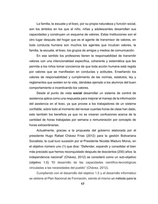 17
La familia, la escuela y el liceo, por su propia naturaleza y función social,
son los ámbitos en los que el niño, niñas y adolescentes desarrollan sus
capacidades y construyen un esquema de valores. Estas Instituciones son el
otro lugar después del hogar que es el agente de transmisor de valores, en
toda conducta humana son muchos los agentes que inculcan valores, la
familia, la escuela, el liceo, los grupos de amigos y medios de comunicación.
En ese sentido los profesores tienen la responsabilidad de transmitir
valores con una intencionalidad específica, coherente y sistemática que les
permita a los niños tomar conciencia de que toda acción humana está regida
por valores que se manifiestan en conductas y actitudes. Enseñando los
valores de responsabilidad y cumplimiento de las normas, estatutos, ley y
reglamentos que existen en la vida, dándoles ejemplo a los alumnos del buen
comportamiento e incentivando los valores.
Desde el punto de vista social desarrollar un sistema de control de
asistencia aplica como una respuesta para mejorar el manejo de la información
del asistencia en el liceo, ya que provee a los trabajadores de un sistema
confiable, sobre todo al momento del revisar cuantas horas de clase han dado,
esto también los beneficia ya que no se crearan confusiones acerca de la
cantidad de horas trabajadas por semana o remuneración por concepto de
horas extraordinarias.
Actualmente, gracias a la propuesta del gobierno elaborada por el
presidente Hugo Rafael Chávez Frías (2012) para la gestión Bolivariana
Socialista, la cual tuvo sucesión por el Presidente Nicolás Maduro Moros, en
el objetivo número uno (1) que dice: “Defender, expandir y consolidar el bien
más preciado que hemos reconquistado después de doscientos (200) años: la
independencia nacional” (Chávez, 2012) se consideró como un sub-objetivo
(objetivo 1.5) “El desarrollo de las capacidades científico-tecnológicas
vinculadas a las necesidades del pueblo” (Chávez, 2012).
Cumpliendo con el desarrollo del objetivo 1.5 y el desarrollo informático
se obtiene el Plan Nacional de Formación, siendo el mismo un método para la
 
