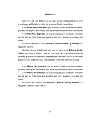 iii
Dedicatoria
Este Proyecto está dedicado a Dios que siempre está presente en todo
lo que hago, a él le debo la dicha de tener una familia maravillosa.
A mi Madre Vahity González por su apoyo y dedicación incondicional,
gracias a ella soy una persona de bien, es la madre más maravillosa del mundo
A mi Padre Cruz Espinoza por sus consejos juntos con los de mi madre
son los que me hicieron la gran persona que soy y ayudarme a lograr mis
metas.
Así mismo les dedico a mis hermanas Vahity González y Stefanny por
apoyarme siempre.
También deseo dedicárselos con todo mi amor a mi Sobrino Xavier
Galano, por estar a mi lado cada día que pasa dándome animo cuando lo
necesito, que este esfuerzo sirva de ejemplo en sus vidas, para que sientan el
deseo de logar cada meta que se propongan en la vida. Joanny Espinoza.
A mi Madre Flor Urdaneta por su apoyo y dedicación incondicional,
gracias a ella soy una persona de bien, es la madre más maravillosa del mundo
A mi Padre Alfredo Ochoa por sus consejos juntos con los de mi madre
son los que me hicieron la gran persona que soy y ayudarme a lograr mis
metas.
Así mismo les dedico a mis hermanas Jessica Ochoa y Soledad por
apoyarme siempre. Cesar Ochoa
 