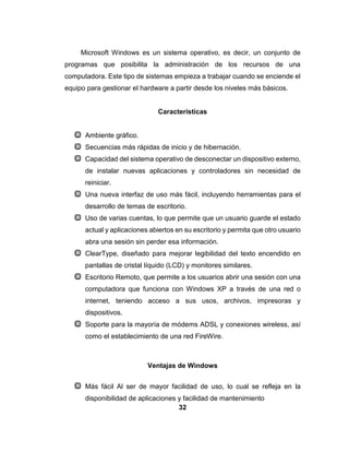 32
Microsoft Windows es un sistema operativo, es decir, un conjunto de
programas que posibilita la administración de los recursos de una
computadora. Este tipo de sistemas empieza a trabajar cuando se enciende el
equipo para gestionar el hardware a partir desde los niveles más básicos.
Características
Ambiente gráfico.
Secuencias más rápidas de inicio y de hibernación.
Capacidad del sistema operativo de desconectar un dispositivo externo,
de instalar nuevas aplicaciones y controladores sin necesidad de
reiniciar.
Una nueva interfaz de uso más fácil, incluyendo herramientas para el
desarrollo de temas de escritorio.
Uso de varias cuentas, lo que permite que un usuario guarde el estado
actual y aplicaciones abiertos en su escritorio y permita que otro usuario
abra una sesión sin perder esa información.
ClearType, diseñado para mejorar legibilidad del texto encendido en
pantallas de cristal líquido (LCD) y monitores similares.
Escritorio Remoto, que permite a los usuarios abrir una sesión con una
computadora que funciona con Windows XP a través de una red o
internet, teniendo acceso a sus usos, archivos, impresoras y
dispositivos.
Soporte para la mayoría de módems ADSL y conexiones wireless, así
como el establecimiento de una red FireWire.
Ventajas de Windows
Más fácil Al ser de mayor facilidad de uso, lo cual se refleja en la
disponibilidad de aplicaciones y facilidad de mantenimiento
 