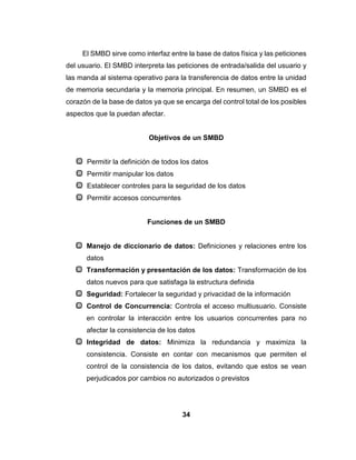 34
El SMBD sirve como interfaz entre la base de datos física y las peticiones
del usuario. El SMBD interpreta las peticiones de entrada/salida del usuario y
las manda al sistema operativo para la transferencia de datos entre la unidad
de memoria secundaria y la memoria principal. En resumen, un SMBD es el
corazón de la base de datos ya que se encarga del control total de los posibles
aspectos que la puedan afectar.
Objetivos de un SMBD
Permitir la definición de todos los datos
Permitir manipular los datos
Establecer controles para la seguridad de los datos
Permitir accesos concurrentes
Funciones de un SMBD
Manejo de diccionario de datos: Definiciones y relaciones entre los
datos
Transformación y presentación de los datos: Transformación de los
datos nuevos para que satisfaga la estructura definida
Seguridad: Fortalecer la seguridad y privacidad de la información
Control de Concurrencia: Controla el acceso multiusuario. Consiste
en controlar la interacción entre los usuarios concurrentes para no
afectar la consistencia de los datos
Integridad de datos: Minimiza la redundancia y maximiza la
consistencia. Consiste en contar con mecanismos que permiten el
control de la consistencia de los datos, evitando que estos se vean
perjudicados por cambios no autorizados o previstos
 