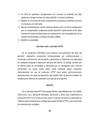 36
3. Es fácil de aprender: Simplemente con conocer el estándar de SQL
podemos manejar la base de datos MySQL si ningún problema.
4. MySQL es una base de datos ampliamente probada por distintos usuarios
y empresas con alto éxito.
5. Menos características menos mantenimientos, esto nos da la ventaja para
que un programador cualquiera pueda aprender rápidamente como debe
mantener la base de datos para sus aplicaciones. Sin necesidad de ser un
experto Administrador en Base de Datos (DBA).
6. MySQL es escalable:
Servidor web o servidor HTTP
Es un programa informático que procesa una aplicación del lado del
servidor, realizando conexiones bidireccionales y/o unidireccionales y
síncronas o asíncronas con el cliente y generando o cediendo una respuesta
en cualquier lenguaje o aplicación del lado del cliente. El código recibido por
el cliente suele ser compilado y ejecutado por un navegador web. Para la
transmisión de todos estos datos suele utilizarse algún protocolo.
Generalmente se usa el protocolo HTTP para estas comunicaciones,
perteneciente a la capa de aplicación del modelo OSI. El término también se
emplea para referirse al ordenador que ejecuta el programa.
Apache
Es un servidor web HTTP de código abierto, para plataformas Unix (BSD,
GNU/Linux, etc.), Microsoft Windows, Macintosh y otras, que implementa el
protocolo HTTP/ y la noción de sitio virtual. Cuando comenzó su desarrollo en
1995 se basó inicialmente en código del popular NCSA HTTPd, pero más tarde
fue reescrito por completo.
 