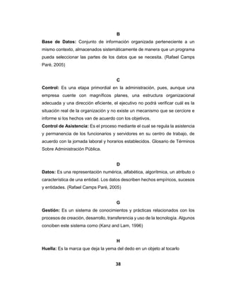 38
B
Base de Datos: Conjunto de información organizada perteneciente a un
mismo contexto, almacenados sistemáticamente de manera que un programa
pueda seleccionar las partes de los datos que se necesita. (Rafael Camps
Paré, 2005)
C
Control: Es una etapa primordial en la administración, pues, aunque una
empresa cuente con magníficos planes, una estructura organizacional
adecuada y una dirección eficiente, el ejecutivo no podrá verificar cuál es la
situación real de la organización y no existe un mecanismo que se cerciore e
informe si los hechos van de acuerdo con los objetivos.
Control de Asistencia: Es el proceso mediante el cual se regula la asistencia
y permanencia de los funcionarios y servidores en su centro de trabajo, de
acuerdo con la jornada laboral y horarios establecidos. Glosario de Términos
Sobre Administración Pública.
D
Datos: Es una representación numérica, alfabética, algorítmica, un atributo o
característica de una entidad. Los datos describen hechos empíricos, sucesos
y entidades. (Rafael Camps Paré, 2005)
G
Gestión: Es un sistema de conocimientos y prácticas relacionados con los
procesos de creación, desarrollo, transferencia y uso de la tecnología. Algunos
conciben este sistema como (Kanz and Lam, 1996)
H
Huella: Es la marca que deja la yema del dedo en un objeto al tocarlo
 