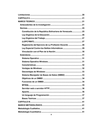 v
Limitaciones................................................................................................ 20
CAPITULO II................................................................................................. 21
MARCO TEORICO ....................................................................................... 21
Antecedentes de la investigación.......................................................... 21
Normas..................................................................................................... 25
Constitución de la República Bolivariana de Venezuela.................. 25
Ley Orgánica de la Educación............................................................ 26
Ley Orgánica del Trabajo.................................................................... 27
(LOPCYMAT) ........................................................................................ 27
Reglamento del Ejercicio de La Profesión Docente ......................... 28
Ley Especial Contra los Delitos Informáticos ................................... 29
Vinculación con el Plan de la Nación................................................. 30
Estándares............................................................................................... 31
Sistema Operativo ............................................................................... 31
Sistema Operativo Windows............................................................... 31
Características..................................................................................... 32
Ventajas de Windows:......................................................................... 32
Desventajas de Windows:................................................................... 33
Sistema Manejador de Bases de Datos (SMBD) ............................... 33
Objetivos de un SMBD ........................................................................ 34
Funciones de un SMBD....................................................................... 34
MYSQL.................................................................................................. 35
Servidor web o servidor HTTP............................................................ 36
Apache.................................................................................................. 36
Un lenguaje de Programación ............................................................ 37
Bases Teóricas .................................................................................... 37
CAPITULO III................................................................................................ 41
MARCO METODOLÓGICO.......................................................................... 41
Metodología Cualitativa.............................................................................. 41
Metodología Cuantitativa ........................................................................... 41
 