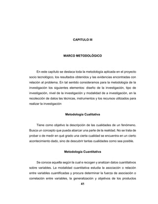 41
CAPITULO III
MARCO METODOLÓGICO
En este capítulo se destaca toda la metodología aplicada en el proyecto
socio tecnológico, los resultados obtenidos y las evidencias encontradas con
relación al problema. En tal sentido consideramos para la metodología de la
investigación los siguientes elementos: diseño de la investigación, tipo de
investigación, nivel de la investigación y modalidad de a investigación, en la
recolección de datos las técnicas, instrumentos y los recursos utilizados para
realizar la investigación
Metodología Cualitativa
Tiene como objetivo la descripción de las cualidades de un fenómeno.
Busca un concepto que pueda abarcar una parte de la realidad. No se trata de
probar o de medir en qué grado una cierta cualidad se encuentra en un cierto
acontecimiento dado, sino de descubrir tantas cualidades como sea posible.
Metodología Cuantitativa
Se conoce aquella según la cual e recogen y analizan datos cuantitativos
sobre variables. La modalidad cuantitativa estudia la asociación o relación
entre variables cuantificadas y procura determinar la fuerza de asociación o
correlación entre variables, la generalización y objetivos de los productos
 