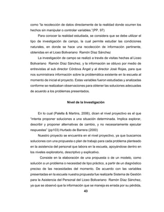 43
como “la recolección de datos directamente de la realidad donde ocurren los
hechos sin manipular o controlar variables.”(PP. 97)
Para conocer la realidad estudiada, se considera que se debe utilizar el
tipo de investigación de campo, la cual permite estudiar las condiciones
naturales, en donde se hace una recolección de información pertinente,
obtenidas en el Liceo Bolivariano Ramón Díaz Sánchez
La investigación de campo se realizó a través de visitas hechas al Liceo
Bolivariano Ramón Díaz Sánchez, y la información se obtuvo por medio de
entrevistas al sub director Córdova Ángel y al director José Rojas, para que
nos suministrara información sobre la problemática existente en la escuela al
momento de inicial el proyecto. Estas variables fueron estudiadas y analizadas
conforme se realizaban observaciones para obtener las soluciones adecuadas
de acuerdo a los problemas presentados.
Nivel de la Investigación
En lo cual (Palella & Martins, 2006), dicen el nivel proyectivo es el que
“intenta proponer soluciones a una situación determinada. Implica explorar,
describir y proponer alternativas de cambio, y no necesariamente ejecutar
respuestas” (pp103) Hurtado de Barrera (2000)
Nuestro proyecto se encuentra en el nivel proyectivo, ya que buscamos
soluciones con una propuesta o plan de trabajo para cada problema planteado
en la asistencia del personal que labora en la escuela, apoyándose dentro en
los niveles exploratorio, descriptivo y explicativo.
Consiste en la elaboración de una propuesta o de un modelo, como
solución a un problema o necesidad de tipo práctico, a partir de un diagnóstico
preciso de las necesidades del momento. De acuerdo con las variables
presentadas en la escuela nuestra propuesta fue realizarle Sistema de Gestión
para la Asistencia del Personal del Liceo Bolivariano Ramón Díaz Sánchez,
ya que se observó que la información que se maneja es errada por su pérdida,
 