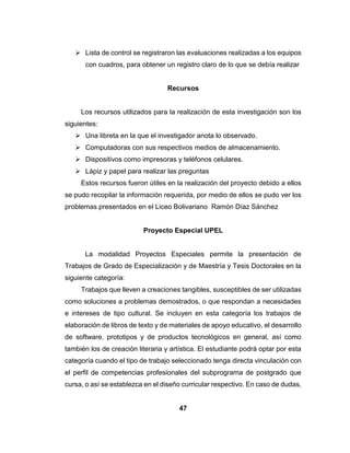 47
 Lista de control se registraron las evaluaciones realizadas a los equipos
con cuadros, para obtener un registro claro de lo que se debía realizar
Recursos
Los recursos utilizados para la realización de esta investigación son los
siguientes:
 Una libreta en la que el investigador anota lo observado.
 Computadoras con sus respectivos medios de almacenamiento.
 Dispositivos como impresoras y teléfonos celulares.
 Lápiz y papel para realizar las preguntas
Estos recursos fueron útiles en la realización del proyecto debido a ellos
se pudo recopilar la información requerida, por medio de ellos se pudo ver los
problemas presentados en el Liceo Bolivariano Ramón Díaz Sánchez
Proyecto Especial UPEL
La modalidad Proyectos Especiales permite la presentación de
Trabajos de Grado de Especialización y de Maestría y Tesis Doctorales en la
siguiente categoría:
Trabajos que lleven a creaciones tangibles, susceptibles de ser utilizadas
como soluciones a problemas demostrados, o que respondan a necesidades
e intereses de tipo cultural. Se incluyen en esta categoría los trabajos de
elaboración de libros de texto y de materiales de apoyo educativo, el desarrollo
de software, prototipos y de productos tecnológicos en general, así como
también los de creación literaria y artística. El estudiante podrá optar por esta
categoría cuando el tipo de trabajo seleccionado tenga directa vinculación con
el perfil de competencias profesionales del subprograma de postgrado que
cursa, o así se establezca en el diseño curricular respectivo. En caso de dudas,
 
