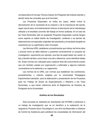 48
corresponderá al Concejo Técnico Asesor de Postgrado del Instituto atender y
decidir sobre las consultas que se le formulen.
Los Proyectos Especiales, en todos los casos, deben incluir la
demostración de la necesidad de la creación o de la importancia del aporte,
según sea el caso, la fundamentación teórica, la descripción de la metodología
utilizada y el resultado concreto del trabajo en forma acabada. En el caso de
las Tesis Doctorales sólo se aceptarán Proyectos Especiales cuando tengan
como soporte un sólido diseño de investigación, conlleven o se deriven de
elaboraciones conceptuales originales del estudiante y el resultado tangible se
caracterice por su significativo valor innovador.
Las Normas UPEL establecen procedimientos que indican de forma clara
y precisa cómo se debe elaborar y presentar correctamente un proyecto de
investigación, exponiendo por ejemplo, que tipo de papel deber ser usado, el
tipo y tamaño de letra, como hacer una cita o referencia, como identificar tablas
etc. Estas normas son utilizadas para cualquier área del conocimiento puesto
que son también usadas por organización y editoriales y algunos institutos
universitarios la ha adherido a su reglamento.
Las normas de la UPEL son normas que establecen las condiciones,
procedimientos y criterios exigidos por la Universidad Pedagógica
Experimental Libertador, para la elaboración y presentación de los Proyectos
para los Trabajo de Grado de Especialización y Maestría y las Tesis
Doctorales, a que hacen referencia tanto el Reglamento de Estudios de
Postgrado de la Universidad.
Análisis de los Resultados
Esta encuesta es realizada por estudiantes del IUTOMS y pertenece a
un trabajo de investigación que va en beneficio a la realización de la
asignatura: Proyecto Socio Tecnológico II, con el fin de Desarrollar un Sistema
de Control de Asistencia para satisfacer las necesidades de información del
 