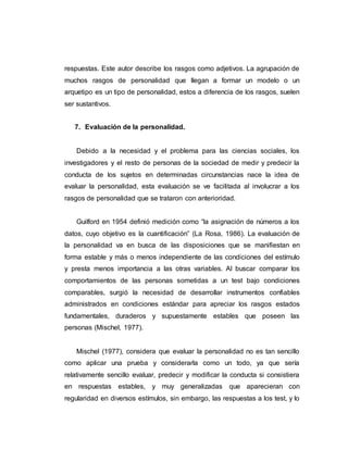 respuestas. Este autor describe los rasgos como adjetivos. La agrupación de
muchos rasgos de personalidad que llegan a formar un modelo o un
arquetipo es un tipo de personalidad, estos a diferencia de los rasgos, suelen
ser sustantivos.
7. Evaluación de la personalidad.
Debido a la necesidad y el problema para las ciencias sociales, los
investigadores y el resto de personas de la sociedad de medir y predecir la
conducta de los sujetos en determinadas circunstancias nace la idea de
evaluar la personalidad, esta evaluación se ve facilitada al involucrar a los
rasgos de personalidad que se trataron con anterioridad.
Guilford en 1954 definió medición como “la asignación de números a los
datos, cuyo objetivo es la cuantificación” (La Rosa, 1986). La evaluación de
la personalidad va en busca de las disposiciones que se manifiestan en
forma estable y más o menos independiente de las condiciones del estímulo
y presta menos importancia a las otras variables. Al buscar comparar los
comportamientos de las personas sometidas a un test bajo condiciones
comparables, surgió la necesidad de desarrollar instrumentos confiables
administrados en condiciones estándar para apreciar los rasgos estados
fundamentales, duraderos y supuestamente estables que poseen las
personas (Mischel, 1977).
Mischel (1977), considera que evaluar la personalidad no es tan sencillo
como aplicar una prueba y considerarla como un todo, ya que sería
relativamente sencillo evaluar, predecir y modificar la conducta si consistiera
en respuestas estables, y muy generalizadas que aparecieran con
regularidad en diversos estímulos, sin embargo, las respuestas a los test, y lo
 