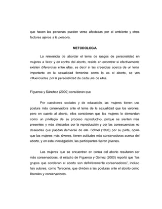 que hacen las personas pueden verse afectadas por el ambiente y otros
factores ajenos a la persona.
METODOLOGIA
La relevancia de abordar el tema de rasgos de personalidad en
mujeres a favor y en contra del aborto, reside en encontrar si efectivamente
existen diferencias entre ellas, es decir si las creencias acerca de un tema
importante en la sexualidad femenina como lo es el aborto, se ven
influenciadas por la personalidad de cada una de ellas.
Figueroa y Sánchez (2000) consideran que
Por cuestiones sociales y de educación, las mujeres tienen una
postura más conservadora ante el tema de la sexualidad que los varones,
pero en cuanto al aborto, ellos consideran que las mujeres lo demandan
como un privilegio de su proceso reproductivo, porque se sienten más
presentes y más afectadas por la reproducción y por las consecuencias no
deseadas que puedan derivarse de ella. Schnel (1996) por su parte, opina
que las mujeres más jóvenes, tienen actitudes más conservadoras acerca del
aborto, y en esta investigación, las participantes fueron jóvenes.
Las mujeres que se encuentran en contra del aborto resultaron ser
más conservadoras, el estudio de Figueroa y Gómez (2000) reportó que “los
grupos que condenan el aborto son definitivamente conservadores”, incluso
hay autores, como Taracena, que dividen a las posturas ante el aborto como
liberales y conservadores.
 