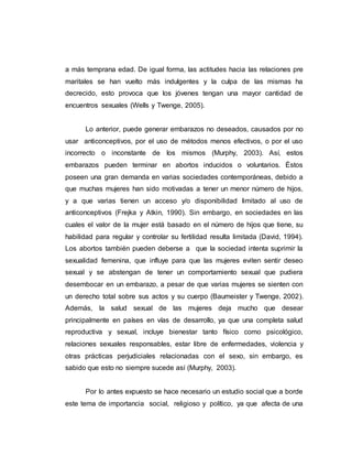 a más temprana edad. De igual forma, las actitudes hacia las relaciones pre
maritales se han vuelto más indulgentes y la culpa de las mismas ha
decrecido, esto provoca que los jóvenes tengan una mayor cantidad de
encuentros sexuales (Wells y Twenge, 2005).
Lo anterior, puede generar embarazos no deseados, causados por no
usar anticonceptivos, por el uso de métodos menos efectivos, o por el uso
incorrecto o inconstante de los mismos (Murphy, 2003). Así, estos
embarazos pueden terminar en abortos inducidos o voluntarios. Éstos
poseen una gran demanda en varias sociedades contemporáneas, debido a
que muchas mujeres han sido motivadas a tener un menor número de hijos,
y a que varias tienen un acceso y/o disponibilidad limitado al uso de
anticonceptivos (Frejka y Atkin, 1990). Sin embargo, en sociedades en las
cuales el valor de la mujer está basado en el número de hijos que tiene, su
habilidad para regular y controlar su fertilidad resulta limitada (David, 1994).
Los abortos también pueden deberse a que la sociedad intenta suprimir la
sexualidad femenina, que influye para que las mujeres eviten sentir deseo
sexual y se abstengan de tener un comportamiento sexual que pudiera
desembocar en un embarazo, a pesar de que varias mujeres se sienten con
un derecho total sobre sus actos y su cuerpo (Baumeister y Twenge, 2002).
Además, la salud sexual de las mujeres deja mucho que desear
principalmente en países en vías de desarrollo, ya que una completa salud
reproductiva y sexual, incluye bienestar tanto físico como psicológico,
relaciones sexuales responsables, estar libre de enfermedades, violencia y
otras prácticas perjudiciales relacionadas con el sexo, sin embargo, es
sabido que esto no siempre sucede así (Murphy, 2003).
Por lo antes expuesto se hace necesario un estudio social que a borde
este tema de importancia social, religioso y político, ya que afecta de una
 