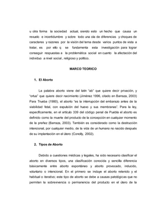 u otra forma la sociedad actual, siendo esto un hecho que causa un
revuelo e incertidumbre y sobre todo una ola de diferencias y choques de
caracteres y razones por la visión del tema desde varios puntos de vista a
tratar, es por ello q se fundamenta esta investigación para lograr
conseguir respuestas a la problemática social en cuanto la afectación del
individuo a nivel social , religioso y político.
MARCO TEORICO
1. El Aborto
La palabra aborto viene del latín “ab” que quiere decir privación, y
“ortus” que quiere decir nacimiento (Jiménez 1996, citado en Barraza, 2003)
Para Trueba (1980), el aborto “es la interrupción del embarazo antes de la
viabilidad fetal, con expulsión del huevo y sus membranas”. Para la ley,
específicamente, en el artículo 339 del código penal de Puebla el aborto es
definido como la muerte del producto de la concepción en cualquier momento
de la preñez (Barraza, 2003). También es considerado como la destrucción
intencional, por cualquier medio, de la vida de un humano no nacido después
de su implantación en el útero (Conolly, 2002).
2. Tipos de Aborto
Debido a cuestiones médicas y legales, ha sido necesario clasificar el
aborto en diversos tipos, una clasificación conocida y sencilla diferencia
básicamente entre aborto espontáneo y aborto provocado, inducido,
voluntario o intencional. En el primero se incluye el aborto retenido y el
habitual o iterativo; este tipo de aborto se debe a causas patológicas que no
permiten la sobrevivencia o permanencia del producto en el útero de la
 
