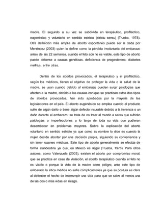 madre. El segundo a su vez se subdivide en terapéutico, profiláctico,
eugenésico y voluntario en sentido estricto (strictu sensu) (Trueba, 1978).
Otra definición más amplia de aborto espontáneo puede ser la dada por
Menéndez (2003) quien lo define como la pérdida involuntaria del embarazo
antes de las 22 semanas, cuando el feto aún no es viable, este tipo de aborto
puede deberse a causas genéticas, deficiencia de progesterona, diabetes
mellitus, entre otras.
Dentro de los abortos provocados, el terapéutico y el profiláctico,
según los médicos, tienen el objetivo de proteger la vida o la salud de la
madre, se usan cuando debido al embarazo pueden surgir patologías que
afecten a la madre, debido a las causas con que se practican estos dos tipos
de abortos provocados, han sido aprobados por la mayoría de las
legislaciones en el país. El aborto eugenésico se emplea cuando el producto
sufre de algún daño o tiene algún defecto incurable debido a la herencia o un
daño durante el embarazo, se trata de no traer al mundo a seres que sufrirán
patologías o imperfecciones a lo largo de toda su vida que pudieran
desembocar en problemas mayores. Sobra la explicación del aborto
voluntario en sentido estricto ya que como su nombre lo dice es cuando la
mujer decide abortar por una decisión propia, siguiendo su conveniencia y
sin tener razones médicas. Este tipo de aborto generalmente se efectúa de
forma clandestina ya que, en México es ilegal (Trueba, 1978). Para otros
autores, como Valenzuela (2003), existen el aborto por compromiso moral,
que se practica en caso de violación, el aborto terapéutico cuando el feto no
es viable o porque la vida de la madre corre peligro, ante este tipo de
embarazo la ética médica no sufre complicaciones ya que su postura es clara
al defender el hecho de interrumpir una vida para que se salve al menos una
de las dos o más vidas en riesgo.
 