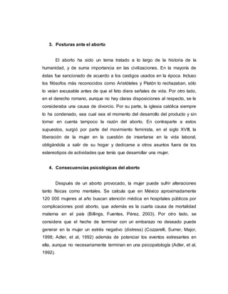3. Posturas ante el aborto
El aborto ha sido un tema tratado a lo largo de la historia de la
humanidad, y de suma importancia en las civilizaciones. En la mayoría de
éstas fue sancionado de acuerdo a los castigos usados en la época. Incluso
los filósofos más reconocidos como Aristóteles y Platón lo rechazaban, sólo
lo veían excusable antes de que el feto diera señales de vida. Por otro lado,
en el derecho romano, aunque no hay claras disposiciones al respecto, se le
consideraba una causa de divorcio. Por su parte, la iglesia católica siempre
lo ha condenado, sea cual sea el momento del desarrollo del producto y sin
tomar en cuenta tampoco la razón del aborto. En contraparte a estos
supuestos, surgió por parte del movimiento feminista, en el siglo XVIII, la
liberación de la mujer en la cuestión de insertarse en la vida laboral,
obligándola a salir de su hogar y dedicarse a otros asuntos fuera de los
estereotipos de actividades que tenía que desarrollar una mujer.
4. Consecuencias psicológicas del aborto
Después de un aborto provocado, la mujer puede sufrir alteraciones
tanto físicas como mentales. Se calcula que en México aproximadamente
120 000 mujeres al año buscan atención médica en hospitales públicos por
complicaciones post aborto, que además es la cuarta causa de mortalidad
materna en el país (Billings, Fuentes, Pérez, 2003). Por otro lado, se
considera que el hecho de terminar con un embarazo no deseado puede
generar en la mujer un estrés negativo (distress) (Cozzarelli, Sumer, Major,
1998; Adler, et al, 1992) además de potenciar los eventos estresantes en
ella, aunque no necesariamente terminan en una psicopatología (Adler, et al,
1992).
 
