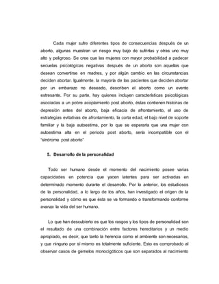 Cada mujer sufre diferentes tipos de consecuencias después de un
aborto, algunas muestran un riesgo muy bajo de sufrirlas y otras uno muy
alto y peligroso. Se cree que las mujeres con mayor probabilidad a padecer
secuelas psicológicas negativas después de un aborto son aquellas que
desean convertirse en madres, y por algún cambio en las circunstancias
deciden abortar. Igualmente, la mayoría de las pacientes que deciden abortar
por un embarazo no deseado, describen el aborto como un evento
estresante. Por su parte, hay quienes incluyen características psicológicas
asociadas a un pobre acoplamiento post aborto, éstas contienen historias de
depresión antes del aborto, baja eficacia de afrontamiento, el uso de
estrategias evitativas de afrontamiento, la corta edad, el bajo nivel de soporte
familiar y la baja autoestima, por lo que se esperaría que una mujer con
autoestima alta en el periodo post aborto, sería incompatible con el
“síndrome post aborto”
5. Desarrollo de la personalidad
Todo ser humano desde el momento del nacimiento posee varias
capacidades en potencia que yacen latentes para ser activadas en
determinado momento durante el desarrollo. Por lo anterior, los estudiosos
de la personalidad, a lo largo de los años, han investigado el origen de la
personalidad y cómo es que ésta se va formando o transformando conforme
avanza la vida del ser humano.
Lo que han descubierto es que los rasgos y los tipos de personalidad son
el resultado de una combinación entre factores hereditarios y un medio
apropiado, es decir, que tanto la herencia como el ambiente son necesarios,
y que ninguno por sí mismo es totalmente suficiente. Esto es comprobado al
observar casos de gemelos monocigóticos que son separados al nacimiento
 