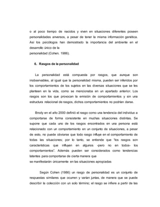 o al poco tiempo de nacidos y viven en situaciones diferentes poseen
personalidades anversos, a pesar de tener la misma información genética.
Así los psicólogos han demostrado la importancia del ambiente en el
desarrollo único de la
personalidad (Cohen. 1986).
6. Rasgos de la personalidad
La personalidad está compuesta por rasgos, que aunque son
inobservables, al igual que la personalidad misma, pueden ser inferidos por
los comportamientos de los sujetos en las diversas situaciones que se les
planteen en la vida, como se mencionaba en un apartado anterior. Los
rasgos son los que provocan la emisión de comportamientos y sin una
estructura relacional de rasgos, dichos comportamientos no podrían darse.
Brody en el año 2000 definió el rasgo como una tendencia del individuo a
comportarse de forma consistente en muchas situaciones distintas. Se
supone que cada uno de los rasgos encontrados en una persona está
relacionado con un comportamiento en un conjunto de situaciones, a pesar
de esto, no puede obviarse que todo rasgo influye en el comportamiento de
todas las situaciones; por lo tanto, se entiende que “los rasgos son
características que influyen en algunos -pero no en todos- los
comportamientos”. Además pueden ser considerados como tendencias
latentes para comportarse de cierta manera que
se manifestarán únicamente en las situaciones apropiadas
Según Cohen (1986) un rasgo de personalidad es un conjunto de
respuestas similares que ocurren y varían juntas, de manera que se puede
describir la colección con un solo término; el rasgo se infiere a partir de las
 