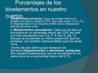 Porcentajes de los
bioelementos en nuestro
cuerpo. primarios: Cuyo porcentaje total en la
Bioelementos


biosfera es mayor o igual al 2,5%. Son sólo cuatro: O, C, H y
N. Representan en su conjunto el 95% de la composición
total de los seres vivos.

2. Bioelementos secundarios: Cada uno de ellos se
encuentra en un porcentaje menor del 2,5% del total.
Los más abundantes son: Ca, P, S, Na, K, Mg, Cl.
Aunque se encuentran en menor proporción que los
primarios, son también imprescindibles para los seres
vivos.
 Dentro de este último grupo destacan los
llamados Oligoelementos o elementos vestigiales:
Son aquellos bioelementos que se encuentran en los
seres vivos en un porcentaje menor del 0.1%.


 