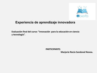 Experiencia de aprendizaje innovadora
Evaluación final del curso: ”innovación para la educación en ciencia
y tecnología”.
PARTICIPANTE:
Marjorie Rocío Sandoval Novoa.
 