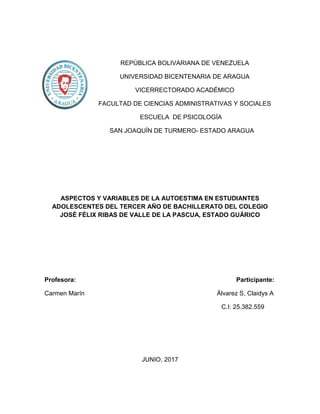 REPÚBLICA BOLIVARIANA DE VENEZUELA
UNIVERSIDAD BICENTENARIA DE ARAGUA
VICERRECTORADO ACADÉMICO
FACULTAD DE CIENCIAS ADMINISTRATIVAS Y SOCIALES
ESCUELA DE PSICOLOGÍA
SAN JOAQUÍN DE TURMERO- ESTADO ARAGUA
ASPECTOS Y VARIABLES DE LA AUTOESTIMA EN ESTUDIANTES
ADOLESCENTES DEL TERCER AÑO DE BACHILLERATO DEL COLEGIO
JOSÉ FÉLIX RIBAS DE VALLE DE LA PASCUA, ESTADO GUÁRICO
Profesora: Participante:
Carmen Marín Álvarez S, Claidys A
C.I: 25.382.559
JUNIO, 2017
 