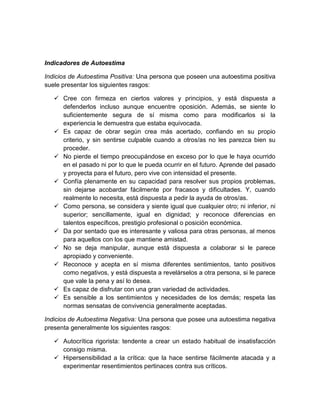 Indicadores de Autoestima
Indicios de Autoestima Positiva: Una persona que poseen una autoestima positiva
suele presentar los siguientes rasgos:
 Cree con firmeza en ciertos valores y principios, y está dispuesta a
defenderlos incluso aunque encuentre oposición. Además, se siente lo
suficientemente segura de sí misma como para modificarlos si la
experiencia le demuestra que estaba equivocada.
 Es capaz de obrar según crea más acertado, confiando en su propio
criterio, y sin sentirse culpable cuando a otros/as no les parezca bien su
proceder.
 No pierde el tiempo preocupándose en exceso por lo que le haya ocurrido
en el pasado ni por lo que le pueda ocurrir en el futuro. Aprende del pasado
y proyecta para el futuro, pero vive con intensidad el presente.
 Confía plenamente en su capacidad para resolver sus propios problemas,
sin dejarse acobardar fácilmente por fracasos y dificultades. Y, cuando
realmente lo necesita, está dispuesta a pedir la ayuda de otros/as.
 Como persona, se considera y siente igual que cualquier otro; ni inferior, ni
superior; sencillamente, igual en dignidad; y reconoce diferencias en
talentos específicos, prestigio profesional o posición económica.
 Da por sentado que es interesante y valiosa para otras personas, al menos
para aquellos con los que mantiene amistad.
 No se deja manipular, aunque está dispuesta a colaborar si le parece
apropiado y conveniente.
 Reconoce y acepta en sí misma diferentes sentimientos, tanto positivos
como negativos, y está dispuesta a revelárselos a otra persona, si le parece
que vale la pena y así lo desea.
 Es capaz de disfrutar con una gran variedad de actividades.
 Es sensible a los sentimientos y necesidades de los demás; respeta las
normas sensatas de convivencia generalmente aceptadas.
Indicios de Autoestima Negativa: Una persona que posee una autoestima negativa
presenta generalmente los siguientes rasgos:
 Autocrítica rigorista: tendente a crear un estado habitual de insatisfacción
consigo misma.
 Hipersensibilidad a la crítica: que la hace sentirse fácilmente atacada y a
experimentar resentimientos pertinaces contra sus críticos.
 