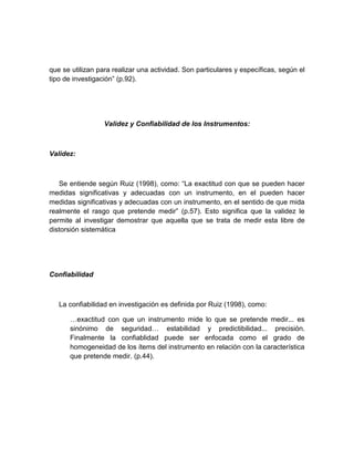 que se utilizan para realizar una actividad. Son particulares y específicas, según el
tipo de investigación” (p.92).
Validez y Confiabilidad de los Instrumentos:
Validez:
Se entiende según Ruiz (1998), como: “La exactitud con que se pueden hacer
medidas significativas y adecuadas con un instrumento, en el pueden hacer
medidas significativas y adecuadas con un instrumento, en el sentido de que mida
realmente el rasgo que pretende medir” (p.57). Esto significa que la validez le
permite al investigar demostrar que aquella que se trata de medir esta libre de
distorsión sistemática
Confiabilidad
La confiabilidad en investigación es definida por Ruiz (1998), como:
…exactitud con que un instrumento mide lo que se pretende medir... es
sinónimo de seguridad… estabilidad y predictibilidad... precisión.
Finalmente la confiablidad puede ser enfocada como el grado de
homogeneidad de los ítems del instrumento en relación con la característica
que pretende medir. (p.44).
 