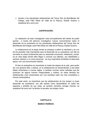  Ayudar a los estudiantes adolescentes del Tercer Año de Bachillerato del
Colegio José Félix Ribas de Valle de la Pascua, Estado Guárico a
aceptarse tal y como son.
JUSTIFICACIÓN:
La realización de esta investigación nace principalmente del interés de poder
aportar a través del ejercicio investigativo nuevos conocimientos sobre el
desarrollo de la autoestima en los estudiantes adolescentes del Tercer Año de
Bachillerato del Colegio José Félix Ribas de Valle de la Pascua, Estado Guárico
La adolescencia es la etapa donde se empieza a definir la identidad y es uno
de los periodos más importantes para el desarrollo de su autoestima, por ello se
convierte en pieza fundamental para su desarrollo emocional, intelectual y social,
es en esta etapa donde ellos llegan a conocer sus talentos, sus debilidades y
sentirse valiosos o no como personas, es muy importante brindarles el adecuado
apoyo, con una comunicación abierta.
Si bien la autoestima es importante en todas las etapas de la vida, para poder
ser una persona feliz y exitosa, en la adolescencia es trascendental, a esa edad
deben enfrentarse a nuevas reglas, a cambios muchas veces radicales que les
producen de alguna manera inseguridades y miedos, en estos tiempos los
adolescentes viven presionados por una sociedad cada vez mas competitiva y
menos contemplativa.
Por esta razón, es importante que los adolescentes de hoy tengan un buen
desarrollo de autoestima, con ello sabrán como desarrollarse en todos los
aspectos y ámbitos de sus vidas, se sentirán cómodos consigo mismos, se
aceptaran tal como son, la familia, la escuela, los amigos, entre
CAPITULO II:
MARCO TEÓRICO:
 