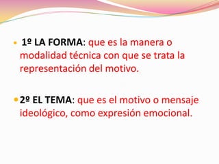  1º LA FORMA: que es la manera o
modalidad técnica con que se trata la
representación del motivo.
2º EL TEMA: que es el motivo o mensaje
ideológico, como expresión emocional.
 