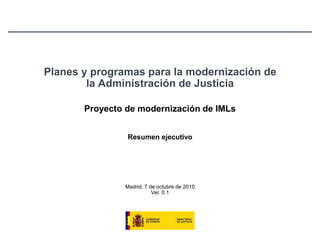 Planes y programas para la modernización de la Administración de Justicia Proyecto de modernización de IMLs Resumen ejecutivo Madrid, 7 de octubre de 2010Ver. 0.1 