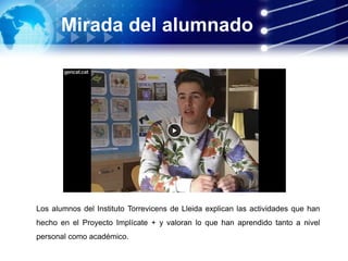 Mirada del alumnado
Los alumnos del Instituto Torrevicens de Lleida explican las actividades que han
hecho en el Proyecto Implícate + y valoran lo que han aprendido tanto a nivel
personal como académico.
 