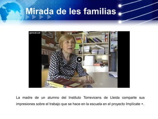 Mirada de les familias
La madre de un alumno del Instituto Torrevicens de Lleida comparte sus
impresiones sobre el trabajo que se hace en la escuela en el proyecto Implícate +.
 