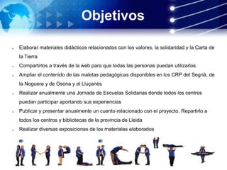 Objetivos
 Elaborar materiales didácticos relacionados con los valores, la solidaridad y la Carta de
la Tierra
 Compartirlos a través de la web para que todas las personas puedan utilizarlos
 Ampliar el contenido de las maletas pedagógicas disponibles en los CRP del Segrià, de
la Noguera y de Osona y el Lluçanès
 Realizar anualmente una Jornada de Escuelas Solidarias donde todos los centros
puedan participar aportando sus experiencias
 Publicar y presentar anualmente un cuento relacionado con el proyecto. Repartirlo a
todos los centros y bibliotecas de la provincia de Lleida
 Realizar diversas exposiciones de los materiales elaborados
Consolidar y ampliar la Red de Escuelas Implicadas
 