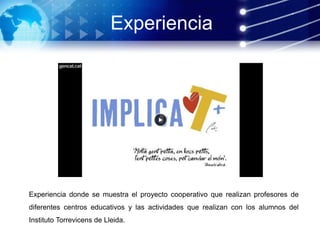 Experiencia donde se muestra el proyecto cooperativo que realizan profesores de
diferentes centros educativos y las actividades que realizan con los alumnos del
Instituto Torrevicens de Lleida.
Experiencia
 