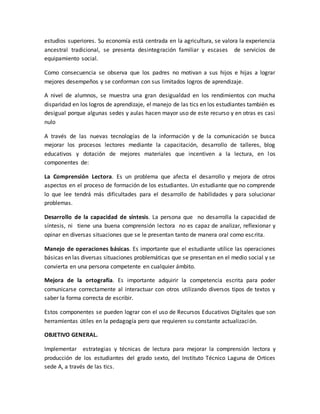 estudios superiores. Su economía está centrada en la agricultura, se valora la experiencia 
ancestral tradicional, se presenta desintegración familiar y escases de servicios de 
equipamiento social. 
Como consecuencia se observa que los padres no motivan a sus hijos e hijas a lograr 
mejores desempeños y se conforman con sus limitados logros de aprendizaje. 
A nivel de alumnos, se muestra una gran desigualdad en los rendimientos con mucha 
disparidad en los logros de aprendizaje, el manejo de las tics en los estudiantes también es 
desigual porque algunas sedes y aulas hacen mayor uso de este recurso y en otras es casi 
nulo 
A través de las nuevas tecnologías de la información y de la comunicación se busca 
mejorar los procesos lectores mediante la capacitación, desarrollo de talleres, blog 
educativos y dotación de mejores materiales que incentiven a la lectura, en los 
componentes de: 
La Comprensión Lectora. Es un problema que afecta el desarrollo y mejora de otros 
aspectos en el proceso de formación de los estudiantes. Un estudiante que no comprende 
lo que lee tendrá más dificultades para el desarrollo de habilidades y para solucionar 
problemas. 
Desarrollo de la capacidad de síntesis. La persona que no desarrolla la capacidad de 
síntesis, ni tiene una buena comprensión lectora no es capaz de analizar, reflexionar y 
opinar en diversas situaciones que se le presentan tanto de manera oral como escrita. 
Manejo de operaciones básicas. Es importante que el estudiante utilice las operaciones 
básicas en las diversas situaciones problemáticas que se presentan en el medio social y se 
convierta en una persona competente en cualquier ámbito. 
Mejora de la ortografía. Es importante adquirir la competencia escrita para poder 
comunicarse correctamente al interactuar con otros utilizando diversos tipos de textos y 
saber la forma correcta de escribir. 
Estos componentes se pueden lograr con el uso de Recursos Educativos Digitales que son 
herramientas útiles en la pedagogía pero que requieren su constante actualización. 
OBJETIVO GENERAL. 
Implementar estrategias y técnicas de lectura para mejorar la comprensión lectora y 
producción de los estudiantes del grado sexto, del Instituto Técnico Laguna de Ortices 
sede A, a través de las tics. 
 