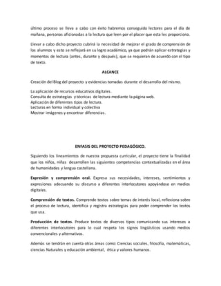 último proceso se lleva a cabo con éxito habremos conseguido lectores para el día de 
mañana, personas aficionadas a la lectura que leen por el placer que esta les proporciona. 
Llevar a cabo dicho proyecto cubrirá la necesidad de mejorar el grado de comprensión de 
los alumnos y esto se reflejará en su logro académico, ya que podrán aplicar estrategias y 
momentos de lectura (antes, durante y después), que se requieran de acuerdo con el tipo 
de texto. 
ALCANCE 
Creación del Blog del proyecto y evidencias tomadas durante el desarrollo del mismo. 
La aplicación de recursos educativos digitales. 
Consulta de estrategias y técnicas de lectura mediante la página web. 
Aplicación de diferentes tipos de lectura. 
Lecturas en forma individual y colectiva 
Mostrar imágenes y encontrar diferencias. 
ENFASIS DEL PROYECTO PEDAGÓGICO. 
Siguiendo los lineamientos de nuestra propuesta curricular, el proyecto tiene la finalidad 
que los niños, niñas desarrollen las siguientes competencias contextualizadas en el área 
de humanidades y lengua castellana. 
Expresión y comprensión oral. Expresa sus necesidades, intereses, sentimientos y 
expresiones adecuando su discurso a diferentes interlocutores apoyándose en medios 
digitales. 
Comprensión de textos. Comprende textos sobre temas de interés local, reflexiona sobre 
el proceso de lectura, identifica y registra estrategias para poder comprender los textos 
que usa. 
Producción de textos. Produce textos de diversos tipos comunicando sus intereses a 
diferentes interlocutores para lo cual respeta los signos lingüísticos usando medios 
convencionales y alternativos. 
Además se tendrán en cuenta otras áreas como: Ciencias sociales, filosofía, matemáticas, 
ciencias Naturales y educación ambiental, ética y valores humanos. 
 