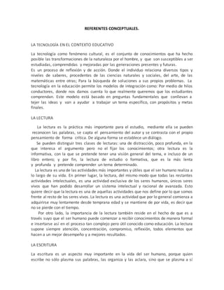 REFERENTES CONCEPTUALES. 
LA TECNOLOGÍA EN EL CONTEXTO EDUCATIVO 
La tecnología como fenómeno cultural, es el conjunto de conocimientos que ha hecho 
posible las transformaciones de la naturaleza por el hombre, y que son susceptibles a ser 
estudiadas, comprendidas y mejoradas por las generaciones presentes y futuras. 
Es un proceso de reflexión y de acción. Donde el individuo relaciona diversos tipos y 
niveles de saberes, procedentes de las ciencias naturales y sociales, del arte, de las 
matemáticas entre otras; Para la búsqueda de soluciones a sus propios problemas. La 
tecnología en la educación permite los modelos de integración como: Por medio de hilos 
conductores, donde nos damos cuenta lo que realmente queremos que los estudiantes 
comprendan. Este modelo está basado en preguntas fundamentales que conllevan a 
tejer las ideas y van a ayudar a trabajar un tema específico, con propósitos y metas 
finales. 
LA LECTURA 
La lectura es la práctica más importante para el estudio, mediante ella se pueden 
reconocen las palabras, se capta el pensamiento del autor y se contrasta con el propio 
pensamiento de forma crítica. De alguna forma se establece un diálogo. 
Se pueden distinguir tres clases de lecturas: una de distracción, poco profunda, en la 
que interesa el argumento pero no el fijar los conocimientos; otra lectura es la 
informativa, con la que se pretende tener una visión general del tema, e incluso de un 
libro entero; y por fin, la lectura de estudio o formativa, que es la más lenta 
y profunda y pretende comprender un tema determinado. 
La lectura es una de las actividades más importantes y útiles que el ser humano realiza a 
lo largo de su vida. En primer lugar, la lectura, del mismo modo que todas las restantes 
actividades intelectuales, es una actividad exclusiva de los seres humanos, únicos seres 
vivos que han podido desarrollar un sistema intelectual y racional de avanzada. Esto 
quiere decir que la lectura es una de aquellas actividades que nos define por lo que somos 
frente al resto de los seres vivos. La lectura es una actividad que por lo general comienza a 
adquirirse muy lentamente desde temprana edad y se mantiene de por vida, es decir que 
no se pierde con el tiempo. 
Por otro lado, la importancia de la lectura también reside en el hecho de que es a 
través suyo que el ser humano puede comenzar a recibir conocimientos de manera formal 
e insertarse así en el proceso tan complejo pero útil conocido como educación. La lectura 
supone siempre atención, concentración, compromiso, reflexión, todos elementos que 
hacen a un mejor desempeño y a mejores resultados. 
LA ESCRITURA 
La escritura es un aspecto muy importante en la vida del ser humano, porque quien 
escribe no sólo plasma sus palabras, las organiza y las aclara, sino que se plasma a sí 
 