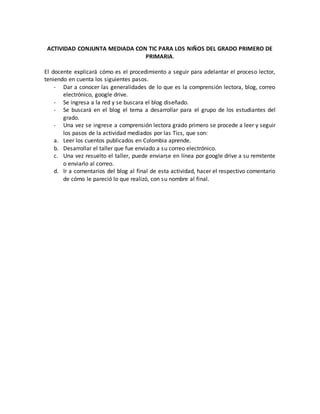 ACTIVIDAD CONJUNTA MEDIADA CON TIC PARA LOS NIÑOS DEL GRADO PRIMERO DE 
PRIMARIA. 
El docente explicará cómo es el procedimiento a seguir para adelantar el proceso lector, 
teniendo en cuenta los siguientes pasos. 
- Dar a conocer las generalidades de lo que es la comprensión lectora, blog, correo 
electrónico, google drive. 
- Se ingresa a la red y se buscara el blog diseñado. 
- Se buscará en el blog el tema a desarrollar para el grupo de los estudiantes del 
grado. 
- Una vez se ingrese a comprensión lectora grado primero se procede a leer y seguir 
los pasos de la actividad mediados por las Tics, que son: 
a. Leer los cuentos publicados en Colombia aprende. 
b. Desarrollar el taller que fue enviado a su correo electrónico. 
c. Una vez resuelto el taller, puede enviarse en línea por google drive a su remitente 
o enviarlo al correo. 
d. Ir a comentarios del blog al final de esta actividad, hacer el respectivo comentario 
de cómo le pareció lo que realizó, con su nombre al final. 
 