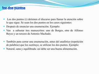  Los dos puntos (:) detienen el discurso para llamar la atención sobre
  lo que sigue. Se usan los dos puntos en los casos siguientes:
 Después de enunciar una enumeración. Ejemplo:
 Van a subastar tres manuscritos: uno de Borges, otro de Alfonso
  Reyes y un tercero de Antonio Machado.

 También para cerrar una enumeración, antes del anafórico (repetición
  de palabras) que los sustituye, se utilizan los dos puntos. Ejemplo:
 Natural, sana y equilibrada: así debe ser una buena alimentación.
 