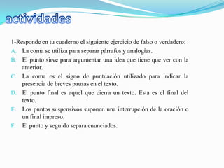 1-Responde en tu cuaderno el siguiente ejercicio de falso o verdadero:
A. La coma se utiliza para separar párrafos y analogías.
B. El punto sirve para argumentar una idea que tiene que ver con la
    anterior.
C. La coma es el signo de puntuación utilizado para indicar la
    presencia de breves pausas en el texto.
D. El punto final es aquel que cierra un texto. Esta es el final del
    texto.
E. Los puntos suspensivos suponen una interrupción de la oración o
    un final impreso.
F. El punto y seguido separa enunciados.
 