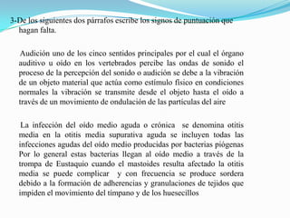 3-De los siguientes dos párrafos escribe los signos de puntuación que
  hagan falta.

  Audición uno de los cinco sentidos principales por el cual el órgano
  auditivo u oído en los vertebrados percibe las ondas de sonido el
  proceso de la percepción del sonido o audición se debe a la vibración
  de un objeto material que actúa como estímulo físico en condiciones
  normales la vibración se transmite desde el objeto hasta el oído a
  través de un movimiento de ondulación de las partículas del aire

   La infección del oído medio aguda o crónica se denomina otitis
  media en la otitis media supurativa aguda se incluyen todas las
  infecciones agudas del oído medio producidas por bacterias piógenas
  Por lo general estas bacterias llegan al oído medio a través de la
  trompa de Eustaquio cuando el mastoides resulta afectado la otitis
  media se puede complicar y con frecuencia se produce sordera
  debido a la formación de adherencias y granulaciones de tejidos que
  impiden el movimiento del tímpano y de los huesecillos
 