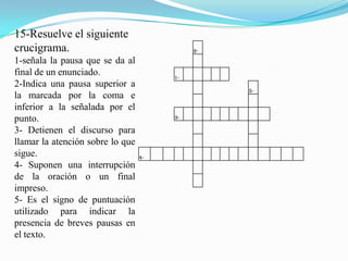 15-Resuelve el siguiente
crucigrama.                                 2-
1-señala la pausa que se da al
final de un enunciado.                 1-
2-Indica una pausa superior a
                                                 5-
la marcada por la coma e
inferior a la señalada por el
punto.                                 3-

3- Detienen el discurso para
llamar la atención sobre lo que
sigue.                            4-
4- Suponen una interrupción
de la oración o un final
impreso.
5- Es el signo de puntuación
utilizado para indicar la
presencia de breves pausas en
el texto.
 