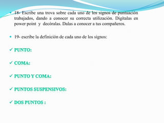  18- Escribe una trova sobre cada uno de los signos de puntuación
  trabajados, dando a conocer su correcta utilización. Digítalas en
  power point y decóralas. Dalas a conocer a tus compañeros.

 19- escribe la definición de cada uno de los signos:
 