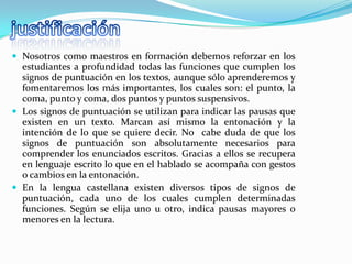  Nosotros como maestros en formación debemos reforzar en los
  estudiantes a profundidad todas las funciones que cumplen los
  signos de puntuación en los textos, aunque sólo aprenderemos y
  fomentaremos los más importantes, los cuales son: el punto, la
  coma, punto y coma, dos puntos y puntos suspensivos.
 Los signos de puntuación se utilizan para indicar las pausas que
  existen en un texto. Marcan así mismo la entonación y la
  intención de lo que se quiere decir. No cabe duda de que los
  signos de puntuación son absolutamente necesarios para
  comprender los enunciados escritos. Gracias a ellos se recupera
  en lenguaje escrito lo que en el hablado se acompaña con gestos
  o cambios en la entonación.
 En la lengua castellana existen diversos tipos de signos de
  puntuación, cada uno de los cuales cumplen determinadas
  funciones. Según se elija uno u otro, indica pausas mayores o
  menores en la lectura.
 