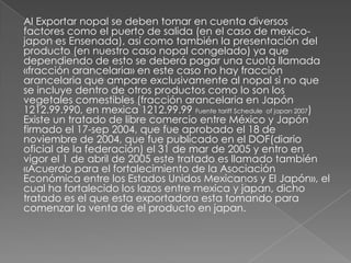 Al Exportar nopal se deben tomar en cuenta diversos
factores como el puerto de salida (en el caso de mexico-
japon es Ensenada), así como también la presentación del
producto (en nuestro caso nopal congelado) ya que
dependiendo de esto se deberá pagar una cuota llamada
«fracción arancelaria» en este caso no hay fracción
arancelaria que ampare exclusivamente al nopal si no que
se incluye dentro de otros productos como lo son los
vegetales comestibles (fracción arancelaria en Japón
1212.99.990, en mexica 1212.99.99 Fuente tariff Schedule of japan 2007)
Existe un tratado de libre comercio entre México y Japón
firmado el 17-sep 2004, que fue aprobado el 18 de
noviembre de 2004, que fue publicado en el DOF(diario
oficial de la federación) el 31 de mar de 2005 y entro en
vigor el 1 de abril de 2005 este tratado es llamado también
«Acuerdo para el fortalecimiento de la Asociación
Económica entre los Estados Unidos Mexicanos y El Japón», el
cual ha fortalecido los lazos entre mexica y japan, dicho
tratado es el que esta exportadora esta tomando para
comenzar la venta de el producto en japan.
 