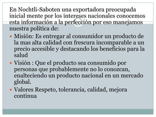En Nochtli-Saboten una exportadora preocupada
inicial mente por los intereses nacionales conocemos
esta información a la perfección por eso manejamos
nuestra política de:
 Misión: Es entregar al consumidor un producto de
  la mas alta calidad con frescura incomparable a un
  precio accesible y destacando los beneficios para la
  salud
 Visión : Que el producto sea consumido por
  personas que probablemente no lo conozcan,
  enalteciendo un producto nacional en un mercado
  global.
 Valores Respeto, tolerancia, calidad, mejora
  continua
 