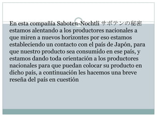 En esta compañía Saboten-Nochtli サボテンの秘密
estamos alentando a los productores nacionales a
que miren a nuevos horizontes por eso estamos
estableciendo un contacto con el país de Japón, para
que nuestro producto sea consumido en ese país, y
estamos dando toda orientación a los productores
nacionales para que puedan colocar su producto en
dicho país, a continuación les hacemos una breve
reseña del país en cuestión
 