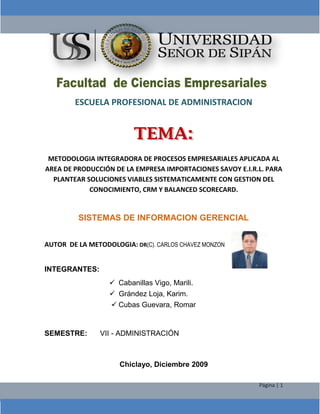 -51435-603885 ESCUELA PROFESIONAL DE ADMINISTRACION   METODOLOGIA INTEGRADORA DE PROCESOS EMPRESARIALES APLICADA AL AREA DE PRODUCCIÓN DE LA EMPRESA IMPORTACIONES SAVOY E.I.R.L. PARA PLANTEAR SOLUCIONES VIABLES SISTEMATICAMENTE CON GESTION DEL CONOCIMIENTO, CRM Y BALANCED SCORECARD. SISTEMAS DE INFORMACION GERENCIAL 453083489476 AUTOR  DE LA METODOLOGIA: DR(C). CARLOS CHAVEZ MONZON   INTEGRANTES:  Cabanillas Vigo, Marili. Grández Loja, Karim. Cubas Guevara, Romar SEMESTRE:VII - ADMINISTRACIÓN Chiclayo, Diciembre 2009 RESUMEN: ÍNDICE Pag.RESUMENINDICECAPITULO I07080808101414151617172023242426293031313640424646495151525353535455555556575860606263CONCLUSIONES64RECOMENDACIONES65BIBLIOGRAFIA 66ANEXOS CAPITULO  I METODOLOGIA INTEGRADORA DE PROCESOS EMPRESARIALES APLICADA AL AREA DE PRODUCCIÓN DE LA EMPRESA IMPORTACIONES SAVOY E.I.R.L. PARA PLANTEAR SOLUCIONES VIABLES SISTEMATICAMENTE CON GESTION DEL CONOCIMIENTO, CRM Y BALANCED SCORECARD. REALIDAD PROBLEMÁTICA DE LA EMPRESA:  Desde su existencia el hombre ha tenido múltiples necesidades las cuales, cada vez que satisfacía una; se generaba una nueva; haciendo que el hombre este en constante cambio, creando, innovando y mejorando lo creado para obtener mayores beneficios. En la actualidad los avances de la tecnología nos permite una mayor protección y seguridad en los productos,  pasando por diversos cambios determinando la funcionalidad para cada uno de ellos, de tal manera que hoy en día varían la forma y tamaño según el tipo de usos a que se les designe. El polipropileno es una materia prima que fue descubierta por Giulio Natta en 1955; cumpliendo una doble tarea como plástico y como fibra; es un polímero lineal usado para cintas y también como material para la fabricación de sacos tejidos, los cuales debido a su contenido requieren alta resistencia a la fricción; así como la estructura tejida para la oxigenación del producto.  Los sacos de polipropileno, ha creado una demanda en el mercado, debido a su bajo costo, duración y otros beneficios, por lo que nos vimos en la imperiosa necesidad de satisfacer dicha demanda y necesidad dentro del mercado regional, siendo una opción más para el consumidor . Esta empresa tuvo sus inicios en el 1985,  teniendo  como  fundador  al Sr.  Pablo de La Cruz Barrios,  dedicándose a la comercialización de sacos en José Leonardo Ortiz, viendo  la  necesidad  de  los  comerciantes para adquirir estos productos, incursionó  en  el  mundo  empresarial formando la empresa IMPORTACIONES SAVOY E.I.R.L., que  empieza  sus  actividades formalmente  en el año de 1996 dedicándose a la comercialización de sacos de polipropileno (de diversas medidas), logrando a través de sus ventas ingresar a otras líneas de productos, tales como:  Insumos para industria de sal, repuestos de maquinarias para la molinería, y otros.  Posteriormente forjamos la creación de la fábrica en el año 2004, para la elaboración de sacos de polipropileno, proyectándonos en un futuro a la ampliación de dicha industria con diversas maquinarias; para brindar un óptimo producto de calidad y de esta manera satisfacer las necesidades de la demanda existente de nuestros consumidores tanto a nivel local como Nacional.  OBJETIVOS: OBJETIVO GENERAL: Plantear soluciones viables sistemáticamente con nuevas tecnologías de información aplicada al área de producción de la empresa “Importaciones Savoy”. OBJETIVOS ESPECÍFICOS EN LOS TRES NIVELES: A NIVEL OPERACIONAL: Elaboración del Nailon o cinta para el saco. Verificar la materia antes de ingresar a la extrusora.  Programar adecuadamente la extrusora. Controlar el llenado de los conos. . Elaboración del tejido del saco. Controlar adecuadamente los estilos de conos requeridos.  Supervisar bien la calidad de nailon o cinta que se va a utilizar. Elaboración del laminado del saco. Programar la laminadora adecuadamente y verificar la calidad. Aprovechar toda su capacidad de la laminadora. Elaboración del estampado del saco. Colocar los  diseños correctamente en la máquina de estampados. Verificar y controlar los colores más requeridos por el cliente.   Programar adecuadamente la máquina estampadora.  Proceso de corte del saco. Verificar adecuadamente el tamaño del saco. Programar bien la máquina de corte y cocido. Proceso del cocido del saco.  Controlar adecuadamente el cocido de los sacos. Realizar un control de calidad adecuado para el tipo de cocido.  A NIVEL TÁCTICO: Elaboración del Nailon o cinta para el saco. Elaborar reportes analíticos históricos con cuadros y gráficos comparativos (R.A.H.C.G.C) de datos de la cantidad de veces que ingresó materia prima de mala calidad.  Realizar reportes analíticos históricos con cuadros y gráficos comparativos (R.A.H.C.G.C) de las programaciones anteriores de la extrusora. Obtener reportes analíticos históricos con cuadros y gráficos comparativos (R.A.H.C.G.C) de las cantidades producidas y capacidades reales de la extrusora. Elaboración del tejido del saco. Realizar reportes analíticos históricos con cuadros y gráficos comparativos (R.A.H.C.G.C)  de los estilos solicitados por los clientes y los propios de la empresa. Elaborar reportes analíticos históricos con cuadros y gráficos comparativos (R.A.H.C.G.C) de la cantidad y calidad de cinta que se requiere para cada uno de los estilos.   Elaboración del laminado del saco. Obtener reportes analíticos históricos con cuadros y gráficos comparativos (R.A.H.C.G.C) de las veces que la laminadora fue programada  inadecuadamente.  Elaborar reportes analíticos históricos con cuadros y gráficos comparativos (R.A.H.C.G.C) de la cantidad de sacos que se requiere con laminado. Elaboración del estampado del saco. Crear reportes analíticos históricos con cuadros y gráficos comparativos (R.A.H.C.G.C)  de las veces que se han utilizado incorrectamente los diseños. Generar reportes analíticos históricos con cuadros y gráficos comparativos (R.A.H.C.G.C) de los colores que se requieren con mayor frecuencia. Crear reportes analíticos históricos con cuadros y gráficos comparativos (R.A.H.C.G.C)  de las veces que se ha programado incorrectamente la estampadora. Proceso de corte del saco. Elaborar  reportes analíticos históricos con cuadros y gráficos comparativos (R.A.H.C.G.C)  de  los tamaños de sacos elaborados y el margen de error  que se obtiene en cada grupo de producción. Obtener reportes analíticos históricos con cuadros y gráficos comparativos (R.A.H.C.G.C)  de la cantidad de veces que se programó mal la máquina de corte y cocido. Proceso del cocido del saco.  Crear reportes analíticos históricos con cuadros y gráficos comparativos (R.A.H.C.G.C)  de la cantidad de sacos que son cocidos incorrectamente. Elaborar reportes analíticos históricos con cuadros y gráficos comparativos (R.A.H.C.G.C) de los tipos de costura con los que se realizan los trabajos. A NIVEL ESTRATÉGICO: Elaboración del Nailon o cinta para el saco. Realizar estrategias para determinar el estado de la materia prima antes de que ingrese a la extrusora.  Buscar estrategias para realizar bien los tipos de programación. Generar estrategias para verificar cada cierto periodo la cantidad real de producción para la maquinaria. Elaboración del tejido del saco. Buscar estrategias para analizar los estilos utilizados  son los requeridos por nuestros clientes. Crear estrategias para programar el tipo de cinta que se necesita en cada uno de los estilos requeridos. Elaboración del laminado del saco.  Generar estrategias para determinar la programación adecuada  de la  laminadora. Establecer estrategias  para determinar la cantidad de sacos que necesitan ser laminados y así poder aprovechar su máxima capacidad de producción de esta máquina. Elaboración del estampado del saco. Establecer estrategias para determinar en qué momento son colocados los diseños incorrectamente. Realizar estrategias para conocer la proporción de insumos requeridos.  Establecer estrategias para conocer las veces que se utilizo incorrectamente la estampadora. Proceso de corte del saco.  Crear estrategias para conocer el margen de error que se tiene en cada grupo de pedidos. Realizar estrategias para determinar la capacidad de producción de la máquina de corte y cocido.   Proceso del cocido del saco.  Desarrollar estrategias para determinar la cantidad de sacos cocidos incorrectamente. Buscar estrategias para fijar automáticamente el tipo de cocido que se requiere. OTROS OBJETIVOS A NIVEL OPERACIONAL EN EL ÁREA DE PRODUCCIÓN: Contar con personal adecuadamente capacitado. Brindar instrumentos de seguridad en el área de producción. Crear  un sistema web, que facilite el control del área de producción. Aplicar la gestión de conocimiento en el área de producción. OTROS OBJETIVOS  A NIVEL TÁCTICO EN EL ÁREA DE PRODUCCIÓN Crear reportes analíticos históricos con cuadros y gráficos comparativos (R.A.H.C.G.C)  de las veces que se capacita al personal. Crear reportes analíticos históricos con cuadros y gráficos comparativos (R.A.H.C.G.C)  de los implementos de seguridad en el área de producción. Crear reportes analíticos históricos con cuadros y gráficos comparativos (R.A.H.C.G.C)  de sistemas en la web para el área de producción. Crear reportes analíticos históricos con cuadros y gráficos comparativos (R.A.H.C.G.C)  de las veces que del uso de gestiones de conocimiento en el área. OTROS OBJETIVOS A NIVEL ESTRATÉGICO EN EL ÁREA DE PRODUCCIÓN. Generar  estrategias para mejorar la capacitación de los colaboradores. Crear estrategias para mejorar y establecer el uso de implementos de seguridad en el área de producción.  Realizar estrategias para implementar un sistema web en el área de producción.  Realizar estrategias para implementar la gestión del conocimiento en el área de producción.  FORMULACION DEL PROBLEMA: ¿En qué medida la aplicación de la metodología integradora de procesos empresariales don nueva tecnología y MRP plantea soluciones viables sintéticamente al área de producción de la empresa “Importaciones Savoy”? VARIABLES DE INVESTIGACIÓN: VARIABLE INDEPENDIENTE:  Metodología integradora de procesos empresariales. VARIABLE DEPENDIENTE:  Gestión del área de Producción. ANTECEDENTES: 1) TITULO: Desarrollo e Implementación de la Metodología MIPE con e-CRM, utilizando nuevas tecnologías emergentes para incrementar el nivel de clientes en el Hotel Costa del Sol. Autor: Cinthia Díaz Vega Director de Tesis: Ing. Carlos Chavez Monzón, autor de la Metodología MIPE Lugar: Universidad Santo Toribio de Mogrovejo, Chiclayo -Perú Año: 2005. Objetivo General: El objetivo de este trabajo de investigación es aplicar la Metodología Integradora de Procesos Empresariales con e-CRM para mejorar la administración de las relaciones con los clientes del Hotel Costa del Sol de Chiclayo. Objetivos Específicos: Demostrar que la metodología MIPE integra los niveles estratégicos, tácticos y operacionales relacionados con la Gestión de Marketing en el Hotel Costa del Sol de Chiclayo. Proponer patrones o prototipos de diseño a través del análisis del sus agentes, comunicaciones, tareas, conocimientos para dar soluciones viables sistemáticamente bajo la Gestión del Conocimiento a los problemas de Marketing en el Hotel Costa del Sol de Chiclayo.   En el nivel estratégico, elaborar un diagnostico y direccionamiento estratégico en el área de marketing.  En el nivel táctico, implementar cubos con OLAP para mejorar la toma de decisiones en el área de Marketing en el Hotel Costa del Sol de Chiclayo.  En el Nivel transaccional, desarrollar e-CRM para mejorar las relaciones con los clientes del Hotel Costa del Sol de Chiclayo. Implementar un Tablero de Mando Integrado para medir el desempeño mediante indicadores de la Gestión de Marketing. Comentarios: La investigación realizada se llevó a cabo utilizando la metodología MIPE, Integradora de Procesos Empresariales, a Nivel Estratégico, Táctico y Operacional. Se llegó a demostrar que la metodología MIPE con la Tecnología Emergente e-CRM mejoró las relaciones con los clientes de Hotel Costa el Sol e integró los niveles estratégicos, tácticos y operacionales bajo la gestión del conocimiento en la Gestión de Marketing y aumento el nro. de clientes. 2) TITULO: Definición de una metodología para el desarrollo de sistemas multiagentes. Autor: Carlos Ángel Iglesias Fernández. Director de Tesis: Dra. Mercedes Garijo Ayestarán y Dr. José Carlos Gonzales Cristóbal. Lugar: Universidad Politécnica de Madrid – España Año: 1998 Objetivo General: Esta tesis define una metodología para el desarrollo de sistemas multiagente, integrando técnicas de ingeniería del conocimiento, ingeniería software orientada a objetos e ingeniería software de protocolos. Objetivos Específicos: Son los siguientes: La metodología debe estar documentada: el procedimiento de uso de la metodología está contenido en un documento o manual de usuario. La metodología debe ser repetible: cada aplicación de la metodología es la misma.  La metodología debe ser enseñable: los procedimientos descritos tienen un nivel suficientemente detallado y existen ejemplos para que personal cualificado pueda ser instruido en la metodología. La metodología debe estar basada en técnicas probadas: la metodología implementa procedimientos fundamentales probados u otras metodologías más simples. La metodología debe ser validada: la metodología ha funcionado correctamente en un gran número de aplicaciones. La metodología debe ser apropiada al problema que quiere resolverse. Comentario: Esta tesis doctoral muestra las ventajas competitivas de utilizar la Metodología Commonkads de la Ingeniería del Conocimiento que a la vez aplica una variante de los seis modelos que utiliza Commonkads. La metodología está documentada, repetible, enseñable, basada en técnicas probadas, validada etc. 3) TITULO: Desarrollo e Implementación de la Metodología MIPE para Apoyar la Toma de Decisiones en el C.E. Juan Pablo Vizcardo Guzmán del Distrito de La Victoria de Chiclayo. Autor: Luis Hubert Ipanaqué Muñoz Director de Tesis: Ing. Carlos Chavez Monzón, autor de la Metodología MIPE. Lugar: Universidad Santo Toribio de Mogrovejo, Chiclayo -Perú Año: 2005. Objetivo General: El objetivo de este trabajo de investigación es determinar la factibilidad de Implementar la Metodología MIPE para Apoyar la Toma de Decisiones en el C.E. Juan Pablo Vizcardo Guzmán del Distrito de La Victoria de Chiclayo. Objetivos Específicos: Aplicar la Ingeniería del Conocimiento para desarrollar los modelos organizacionales, de tareas, de agentes, de comunicación, de conocimiento, de diseño de interfaces. En el Nivel Estratégico: Diseñar el mapa estratégico con inductores estratégicos aplicado a la Gestión de Matriculas y Notas. En el Nivel Táctico: Aplicar cubos multidimensionales con OLAP para mejorar la toma de decisiones en los procesos académicos del C.E. Juan Pablo Vizcardo Guzmán del Distrito La Victoria de Chiclayo. En el Nivel operacional: Procesar la publicación del cronograma de matrícula y en otros medios, Automatizar para reducir la demora de la matrícula, Automatizar la entrega de notas, Control de distribución de aulas vía gráficos estadísticos, Dar conocimiento sobre los trámites administrativos o académicos, Dar conocimiento de los servicios que el C.E. brinda, Brindar acceso a materiales de estudio de parte de los estudiantes a través de la página web. En el Nivel de Indicadores de medición: Desarrollar el Tablero de Mando Integrado para medir la integración de los niveles estratégicos, tácticos y operacionales. Comentarios: La investigación realizada se llevó a cabo utilizando la metodología MIPE, Integradora de Procesos Empresariales, a Nivel Estratégico, Táctico y Operacional. Se llegó a demostrar que la metodología MIPE integra los niveles estratégicos, tácticos y operacionales bajo la gestión del conocimiento en la Gestión Académica de la institución educativa. Falta una tesis más  TIPOS DE INVESTIGACIÓN: El tipo de investigación que realizaremos es cuasi experimental por qué aplicaremos indicadores en un área determinada. El término cuasi significa: casi por lo que un diseño cuasi experimental casi alcanza el nivel de experimental, el criterio que le falta para llegar a este nivel es que no existe ningún tipo de aleatorización, es decir, no hay manera de asegurar la equivalencia inicial de los grupos experimental y control. Se toman grupos que ya están integrados por lo que las unidades de análisis no se asignan al azar ni por apareamiento aleatorio. La carencia de aleatorización implica la presencia de posibles problemas de validez tanto interna como externa. La validez interna se ve afectada por el fenómeno de selección, la regresión estadística y el proceso de maduración. La validez externa se ve afectada por la variable población, es decir, resulta difícil determinar a qué población pertenecen los grupos. La estructura de los diseños cuasi experimentales implica usar un diseño solo con pos prueba o uno con pre prueba- pos prueba. En los Diseños Cuasi-experimentales: el experimentador no puede hacer la asignación al azar de los sujetos a los grupos experimentales y de control. Y si puede controlar: cuándo llevar a cabo las observaciones, cuándo aplicar la variable independiente o tratamiento y cuál de los grupos recibirá el tratamiento. Aunque estos diseños no garantizan un nivel de validez interna y externa como en los experimentales, ofrece un grado de validez suficiente, lo que hace muy viable su uso en el campo de la educación y de la psicología. Estos diseños se subdividen en: a) Diseño con grupo de control no equivalente y pre test, b) Diseño de series temporales, y c) Diseño compensado. HIPOTESIS: Aplicando la metodología integradora de procesos empresariales se mejora la gestión de producción de la empresa Importaciones Savoy.  JUSTIFICACIÓN DE LA INVESTIGACIÓN: Justificación Científica Se justifica científicamente por qué se puede utilizar como metodología para desarrollar sistemas de información con enfoque sistémico y holístico e integracionista en los niveles estratégicos, tácticos y operacionales aplicando la Ingeniería y Gestión del Conocimiento dentro del desarrollo del sistema de información y que permita mejorar la toma de decisiones con un pensamiento sistémico, con homeostasis, equifinalidad, con equilibrio, con una visión inter, multi y transdisciplinaria en la aplicación de la Metodología Integradora de Procesos empresariales con la Gestión del Conocimiento, comprendiendo con profundidad sistémica los problemas que se presentan en el desarrollo de sistemas de información a nivel estratégico, táctico y operacional, viendo a los requerimientos funcionales como un ente integrado en los tres niveles.  Las empresas que buscan la competitividad, están tratando de  solucionar los problemas de la integración de sistemas transaccionales del Nivel Operativo dentro de los procesos empresariales, pero queda pendiente solucionar la integración de los niveles estratégicos y tácticos con el nivel operativo, que realmente es el principal problema para el desarrollo de las empresas. Para tal efecto se ha creado una nueva metodología integradora de procesos empresariales (MIPE) con un enfoque holístico bajo la gestión del conocimiento siendo el combustible para la innovación y el apalancamiento en la creación de valor dentro de la integración de los procesos empresariales en los niveles estratégicos, tácticos y operacionales en el desarrollo de sistemas de información. En la actualidad el sector empresarial comercial, industrial y de servicios requieren Sistemas de Información que integren los niveles operacionales, tácticos y estratégicos bajo la gestión del conocimiento. Las empresas buscan que sus estrategias se ejecuten y muchas veces hay problemas para llevar las estrategias a la acción. Desarrollando sistemas de información con la metodología MIPE basada en la gestión del conocimiento se podrá implementar aplicaciones de Sistemas de Información y Tecnologías de Información con un enfoque sistémico integracionista u holístico en los niveles estratégicos, tácticos y operacionales y se marcará la diferencia con otras metodologías porque aportará al modelamiento de sistemas de información un enfoque holístico en la integración de los procesos empresariales basado en la gestión del conocimiento, que se contrastará con la integración de los niveles estratégicos, tácticos y operativos incluyendo medición de desempeños y creación de valor dentro de la gestión de producción de la empresa Importaciones Savoy.  Justificación Tecnológica: Desde el punto de vista tecnológico se justifica porque MIPE en la fase I aplica la metodología Commonkads bajo la Gestión del Conocimiento, utiliza las Nuevas técnicas emergentes para la integración de los niveles estratégicos, tácticos y operacionales dentro del área donde aplica el sistema de información, es decir, se aplica la Gestión del Conocimiento con COMMONKADS (Common Knowledge Analisys Design System).  En la Fase II del MIPE aplica las nuevas tecnologías de Estrategias en el área de producción, la cual consideramos necesario al MRP (Manufacturing Resouring Planning), o conocido también como PLANEACIÓN DE LOS RECURSOS DE MANUFACTURA; que es un sistema de información integrado que va más allá del MRP de primera generación para sincronizar todos los aspectos del negocio. MRPII coordina las ventas, compras, manufactura, finanzas e ingeniería al adoptar un plan de producción focal y utilizando una sola base de datos unificad para planear y actualizar las actividades de todos los sistemas. El proceso implica: elaborar, a partir del plan general de negocios, un plan de producción que especifique cada mes los niveles generales de producción para cada línea de productos para un horizonte de los próximos uno a cinco años. Este plan afecta todos los departamentos funcionales, se lleva a cabo en el consenso de los ejecutivos, para quienes, acto seguido, llega a ser el “plan de caza” para las operaciones de la empresa. Se espera entonces que producción trabaje de acuerdo con los niveles de compromiso, que el departamento de ventas venda a esos niveles y finanzas asegure los recursos financieros adecuados.  Guiado por el plan de producción, el programa maestro de producción especifica cada semana las cantidades que se deben fabricar de cada producto. En este punto se realiza una verificación para determinar si la capacidad disponible es aproximadamente adecuada para sustentar el programa maestro propuesto. Si no es posible, la capacidad; o bien el programa maestro, deben ser modificados. Después de que se ha elaborado un programa realista, factible desde el punto de vista de la capacidad, el siguiente paso es la ejecución del plan; se generan los programas de compras y los programas de taller. Estos se pueden determinar las cargas de los centros de trabajo, los controles del taller y las actividades de seguimiento de los vendedores para asegurar si se implementará el programa maestro.  Una de las aplicaciones del sistema MRP II es la evaluación de diversas proposiciones de negocios. El sistema puede simular como realizar las adquisiciones y, por tanto, cómo afectan las cuentas por pagar cuando se entrega la mercancía a los clientes y hay cuentas por cobrar, cuál debe ser la capacidad afectada por las revisiones.  VENTAJAS Y BENEFICIOS DEL MRP La naturaleza dinámica del sistema es una ventaja decisiva, pues reacciona bien ante condiciones cambiantes, de hecho, promueve el cambio.  El cambiar las condiciones del programa maestro en diversos periodos hacia el futuro puede afectar no sólo la parte final requerida, sino también a cientos y hasta miles de partes componentes. Como el sistema de datos producción-inventario está computarizado, la gerencia puede mandar hacer una nueva corrida de computadora del MRP para revisar los planes de producción y adquisiciones para reaccionar rápidamente a los cambios en las demandas de los clientes, tal como lo indica el programa maestro. Se calcularon los beneficios actuales y futuros del MRP. Entre ellos se mencionaron una mayor rotación de inventaros, disminución en el tiempo de espera de la entrega, mayor éxito en el cumplimiento de las promesas de entrega, disminuciones en los ajustes internos de producción para compensar los materiales que no se tienen disponibles y las reducciones en el número de expeditadores de materiales. Para muchas personas representa una mejoría con respecto a los sistemas anteriores de planeación y control de la producción. Sus aplicaciones aumentan a medida que los gerentes de operaciones continúan implantando mejores métodos para la administración de materiales.  CÓMO FUNCIONA EL MRP Los sistemas MRP están concebidos para proporcionar lo siguiente:  DISMINUCIÓN DE INVENTARIOS.  Determina cuántos componentes de cada uno se necesitan y cuándo hay que llevar a cabo el plan maestro. Evita costos de almacenamiento continuo y la reserva excesiva de existencias en el inventario. DISMINUCIÓN DE LOS TIEMPOS DE ESPERA EN LA PRODUCCIÓN Y EN LA ENTREGA.  Identifica cuáles de los muchos materiales y componentes necesita (cantidad y ritmo), disponibilidad, y qué acciones (adquisición y producción) son necesarias para cumplir con los tiempos límite de entrega.  OBLIGACIONES REALISTA.  Las promesas de entrega realistas pueden reforzar la satisfacción del cliente. Al emplear el MRP, producción puede darles a mercadotecnia la información oportuna sobre los probables tiempos de entrega a los clientes en perspectiva. El resultado puede ser una fecha de entrega más realista. INCREMENTO EN LA EFICIENCIA. Proporciona una coordinación más estrecha entre los departamentos y los centros de trabajo a medida que la integración del producto avanza a través de ellos.  La lógica de procesamiento del MRP acepta el programa maestro y determina los programas componentes para los artículos de menores niveles sucesivos a lo largo de las estructuras del producto. Calcula para cada uno de los periodos en el horizonte del tiempo de programación, cuántos de cada artículo se necesitan, cuántas unidades del inventario existente se encuentran ya disponibles, la cantidad neta que se debe de planear al recibir las nuevas entregas y cuándo deben de colocarse las órdenes para los nuevos embarques, de manera que los materiales lleguen exactamente cuando se necesitan. Este procesamiento de datos continúa hasta que se han determinado los requerimientos para todos los artículos que serán utilizados para cumplir con el programa maestro de producción; las cuales están enmarcadas en el enfoque sistémico y basada en la Gestión del Conocimiento.   En la Fase III de la Metodología MIPE se aplica las técnicas de Business Intelligence con Cubos multidimensionales del OLAP para dar soporte a la toma de decisiones en el área de práctica pre profesionales. En la Fase IV de la Metodología MIPE se aplica las técnicas de modelado transaccional con RUP para el diseño de las interfaces de la aplicación. La fase V de la Metodología MIPE se aplica la Técnica del Tablero de Mando Integrado para monitorear los indicadores de medición del sistema de información aplicado al área producción de la empresa Importaciones Savoy. Justificación Organizacional: Se justifica desde el punto de vista organizacional por que en la Fase de la Gestión del Conocimiento de la Metodología Integradora de Procesos Empresariales (MIPE) describe el modelo de la organización, identificando los problemas percibidos en la organización en el área de aplicación del sistema de información, así como las características del contexto de la organización y suministra una lista de posibles soluciones viables sistémicamente. Además se analiza la estructura de la organización y del área de aplicación, así como los procesos involucrados, el personal, los recursos, el Know How o conocimiento tácito de los trabajadores y/o empleados, se analiza la cultura y el poder de la organización, los Stakeholders o actores internos y externos, FODA del área de aplicación del sistema de información (SI) a desarrollar, los requerimientos funcionales, así como el análisis y diseño de las principales tareas en el proceso empresarial relacionado con el S.I., quién realiza la tarea, donde se realiza la tarea, cual es medio de conocimiento de la tarea, cual es la intensidad de la tarea, cual es el nivel de importancia de la tarea, si la tarea es usada en forma apropiada, si la tarea es usada en el lugar apropiado, si los tiempos son correctos, si la calidad es apropiada etc. La información que analiza la Gestión del conocimiento en el área donde se desarrolla el S.I. dentro de la organización permitirá conocer al detalle los problemas que presentan en cada una de los procesos dentro del área de desarrollo del S.I. y así poder solucionarlo con mayor facilidad los problemas en el área de producción de la empresa Importaciones Savoy.  Justificación Sistémica: Se justifica Sistémicamente por que se mejora la integración de los niveles estratégicos, tácticos y operacionales en el área donde se desarrolla el S.I. con un enfoque holístico y crea sinergia en la comunicación entre todas las unidades y procesos dentro del área de desarrollo del S.I. Se mejora las relaciones entre el personal que labora en el área de aplicación del S.I., por que se tendrá una visión integracionista del área de la empresa donde se desarrolla el S.I. así como de su entorno. Se plantea la necesidad y responsabilidad de las empresas en la integración de los niveles estratégicos, tácticos y operacionales del área de producción de la empresa Importaciones Savoy. Justificación Económica Las empresas pueden minimizar sus costos de procesos al tener aplicaciones transaccionales integradas con las tomas de decisiones a nivel táctico y con los objetivos estratégicos relacionados, obteniendo mayor eficiencia y eficacia y por ende mayor utilidad gracias a la implementación de MIPE con MRP a la Gestión del Conocimiento a nivel Estratégico, Táctico y Operacional en el área de producción de la empresa Importaciones Savoy. POBLACIÓN Y MUESTRA: Población:  Nuestra población del área de producción consta de 27 colaboradores, personas en total, las cuales consideramos a todos los colaboradores de la empresa “Importaciones Savoy”. Muestra:  La muestra es igual a la población por ser menor a 30.  DISEÑO DE CONTRASTACIÓN: El diseño de nuestra investigación es cuasi experimental; ya que aplicaremos indicadores en un área determinada de la organización en estudio; donde el experimentador no puede hacer la asignación al azar de los sujetos a los grupos experimentales y de control. Y si puede controlar: cuándo llevar a cabo las observaciones, cuándo aplicar la variable independiente o tratamiento y cuál de los grupos recibirá el tratamiento. Aunque estos diseños no garantizan un nivel de validez interna y externa como en los experimentales, ofrece un grado de validez suficiente, lo que hace muy viable su uso en el campo de la educación y de la psicología. Estos diseños se subdividen en: a) Diseño con grupo de control no equivalente y pre test, b) Diseño de series temporales, y c) Diseño compensado. Para la contrastación de la hipótesis, se utilizó el método lineal que consiste en aplicar los indicadores de medición al sistema de información que no aplica la Metodología Integradora de Procesos Empresariales basada en la Gestión del Conocimiento a nivel estratégico, Táctico y Operacional lo que equivale el Pre Test (Y), y los mismos indicadores al Sistema de Información que si aplica la Metodología Integradora de Procesos Empresariales basada en la Gestión del Conocimiento a nivel estratégico, Táctico y Operacional lo que equivale al Post Test (Y’) Figura : Modelo de Contrastación Lineal INDICADORES POR NIVEL: NIVEL OPERACIONAL: NºIndicadorOperatividadTécnica de MediciónObjetivoProceso elaboración de Nailon o cinta para elaboración del saco.1Verifica la materia antes de ingresar a la extrusora. (VMPAIE)0 = No VMPAIE1 = Casi nunca VMPAIE (25%)2 = Regular veces VMPAIE (50%)3= Casi siempre VMPAIE (75%)4= Siempre VMPAIE (100%)EncuestaDeterminar el estado de calidad de la materia prima requeridaGrado de Satisfacción del jefe de producción. (GSJP)0 = Nada satisfecho1 = Poco satisfecho (25%)2 = regular (50%)3 = satisfecho (75%)4= Muy satisfecho (100%)Cuestionario al jefe de áreaEvaluar si el jefe de área está satisfecho de la calidad de producción.2Programa la extrusora adecuadamente (PAE)0 = No PEA.1 = Casi nunca  PEA. (25%)2 = Regularmente PEA. (50%)3 = Casi siempre PEA. (75%)4= Siempre PEA.  (100%)EncuestaConocer el estándar necesario de programación de la extrusora.3Controla el llenado de los conos (CLLC)0 = No CLLC.1 = Casi nunca  CLLC. (25%)2 = Regularmente CLLC. (50%)3 = Casi siempre CLLC. (75%)4= Siempre CLLC   (100%)EncuestaObtener la cantidad exacta con la que debe ser llenado un cono.Proceso de elaboración del tejido del saco.1Identifica el estilo de conos requeridos. (IECR) 0 = No IECR.1 = Casi nunca  IECR. (25%)2 = Regularmente IECR. (50%)3 = Casi siempre IECR. (75%)4= Siempre IECR.   (100%)EncuestaConocer si los conos utilizados son los requeridos.2Supervisa bien la calidad de nailon o cinta que se va a utilizar. (SBCNU)0 = No SBCNU.1 = Casi nunca  SBCNU. (25%)2 = Regularmente SBCNU. (50%)3 = Casi siempre SBCNU. (75%)4= Siempre SBCNU.  (100%)EncuestaDeterminar el estándar de calidad del nailon que se requiere.Elaboración del laminado del saco.1Programa la laminadora adecuadamente y verificar la calidad (PLA&VC)0 = No PLA&VC.1 = Casi nunca  PLA&VC. (25%)2 = Regularmente PLA&VC. (50%)3 = Casi siempre PLA&VC. (75%)4= Siempre PLA&VC   (100%)EncuestaObtener el laminado requerido2Aprovecha toda su capacidad de la laminadora. (ATCL)0 = No ATCL.1 = Casi nunca  ATCL. (25%)2 = Regularmente ATCL. (50%)3 = Casi siempre ATCL. (75%)4= Siempre ATCL   (100%)EncuestaLograr la capacidad máxima de la laminadoraElaboración del estampado del saco.1Coloca los  diseños correctamente en la máquina de estampados. (CDCME)0 = No CDCME.1 = Casi nunca  CDCME. (25%)2 = Regularmente CDCME. (50%)3 = Casi siempre CDCME. (75%)4= Siempre CDCME   (100%)EncuestaLograr un margen de errores 0 en los estampados2Verifica y controla los colores más requeridos por el cliente. (VCRC)0 = No VCRC.1 = Casi nunca  VCRC. (25%)2 = Regularmente VCRC. (50%)3 = Casi siempre VCRC. (75%)4= Siempre VCRC   (100%)EncuestaContar con el stock necesario de pintura.3Programa adecuadamente la máquina estampadora. (PAME)0 = No PAME.1 = Casi nunca  PAME. (25%)2 = Regularmente PAME. (50%)3 = Casi siempre PAME. (75%)4= Siempre PAME.   (100%)EncuestaObtener sacos con la calidad de estampado requerida.Proceso de corte del saco.1Verifica adecuadamente el tamaño del saco. (VATS)0 = No VATS.1 = Casi nunca  VATS. (25%)2 = Regularmente VATS. (50%)3 = Casi siempre VATS. (75%)4= Siempre VATS.   (100%)EncuestaAdquirir sacos de la medida requerida por el mercado.2Programa bien la máquina de corte y cocido. (PBMC&C)0 = No PBMC&C.1 = Casi nunca  PBMC&C. (25%)2 = Regularmente PBMC&C. (50%)3 = Casi siempre PBMC&C. (75%)4= Siempre PBMC&C.   (100%)EncuestaAdquirir Un producto con los menores defectos posibles en el corte y cocido.Proceso del cocido del saco.1Controla adecuadamente el cocido de los sacos. (CACS)0 = No CACS.1 = Casi nunca  CACS. (25%)2 = Regularmente CACS. (50%)3 = Casi siempre CACS. (75%)4= Siempre CACS.   (100%)EncuestaAlcanzar un cocido eficiente de los sacos.2Realizar un control de calidad adecuado para el tipo de cocido. (RCCAPTC)0 = No RCCAPTC.1 = Casi nunca  RCCAPTC. (25%)2 = Regularmente RCCAPTC. (50%)3 = Casi siempre RCCAPTC. (75%)4= Siempre RCCAPTC.   (100%)EncuestaLograr un margen mínimo de sacos defectuosos. A NIVEL TÁCTICO: NºIndicadorOperatividadTécnica de MediciónObjetivoProceso elaboración de Nailon o cinta para elaboración del saco.1Elabora reportes analíticos históricos con cuadros y gráficos comparativos  de datos de la cantidad de veces que ingresó materia prima de mala calidad. (ERAHCGCDCVIMPC)0 = No ERAHCGCDCVIMPC1 = Casi nunca ERAHCGCDCVIMPC (25%)2 = Regular veces ERAHCGCDCVIMPC (50%)3= Casi siempre ERAHCGCDCVIMPC (75%)4= Siempre ERAHCGCDCVIMPC. (100%)EncuestaDeterminar las veces que la materia prima ingreso defectuosa.2Realiza reportes analíticos históricos con cuadros y gráficos comparativos de las programaciones anteriores de la extrusora. (RRAHCGCPAE)0 = No RRAHCGCPAE.1 = Casi nunca  RRAHCGCPAE. (25%)2 = Regularmente RRAHCGCPAE. (50%)3 = Casi siempre RRAHCGCPAE. (75%)4= Siempre RRAHCGCPAE.  (100%)EncuestaAnalizar el estado y capacidad de la extrusora.3Obtiene reportes analíticos históricos con cuadros y gráficos comparativos de las cantidades producidas y capacidades reales de la extrusora. (ORAHCGCCPCR)0 = No ORAHCGCCPCR.1 = Casi nunca  ORAHCGCCPCR. (25%)2 = Regularmente ORAHCGCCPCR. (50%)3 = Casi siempre ORAHCGCCPCR. (75%)4= Siempre ORAHCGCCPCR.   (100%)EncuestaConocer las capacidades producidas y reales de la extrusora.Proceso de elaboración del tejido del saco.1Realiza reportes analíticos históricos con cuadros y gráficos comparativos de los estilos solicitados por los clientes y los propios de la empresa. (RRAHCGCESCPE)0 = No RRAHCGCESCPE.1 = Casi nunca  RRAHCGCESCPE. (25%)2 = Regularmente RRAHCGCESCPE. (50%)3 = Casi siempre RRAHCGCESCPE. (75%)4= Siempre RRAHCGCESCPE.   (100%)EncuestaDeterminar la cantidad de diseños de los clientes y los propios de la empresa.2Elabora reportes analíticos históricos con cuadros y gráficos comparativos de la cantidad y calidad de cinta que se requiere para cada uno de los estilos. (ERAHCGCCCCRCE)0 = No ERAHCGCCCCRCE.1 = Casi nunca  ERAHCGCCCCRCE. (25%)2 = Regularmente ERAHCGCCCCRCE. (50%)3 = Casi siempre ERAHCGCCCCRCE. (75%)4= Siempre ERAHCGCCCCRCE.    (100%)EncuestaObtener datos de la cantidad estándar requerida del nailon para cada uno de los estilos.Elaboración del laminado del saco.1Obtiene reportes analíticos históricos con cuadros y gráficos comparativos de las veces que la laminadora fue programada  inadecuadamente. (ORAHCGCVLPI) 0 = No ORAHCGCVLPI.1 = Casi nunca  ORAHCGCVLPI. (25%)2 = Regularmente ORAHCGCVLPI. (50%)3 = Casi siempre ORAHCGCVLPI. (75%)4= Siempre ORAHCGCVLPI.   (100%)EncuestaConocer las veces de manejo inadecuado de la laminadora.2Elabora reportes analíticos históricos con cuadros y gráficos comparativos de la cantidad de sacos que se requiere con laminado. (ERAHCGCCRL)0 = No ERAHCGCCRL.1 = Casi nunca  ERAHCGCCRL. (25%)2 = Regularmente ERAHCGCCRL. (50%)3 = Casi siempre ERAHCGCCRL. (75%)4= Siempre ERAHCGCCRL.  (100%)EncuestaConocer la cantidad de sacos que requieren laminado en un periodo de un mes.Elaboración del estampado del saco.1Crea reportes analíticos históricos con cuadros y gráficos comparativos de las veces que se han utilizado incorrectamente los diseños. (CRAHCGCVUID)0 = No CRAHCGCVUID.1 = Casi nunca  CRAHCGCVUID. (25%)2 = Regularmente CRAHCGCVUID. (50%)3 = Casi siempre CRAHCGCVUID. (75%)4= Siempre CRAHCGCVUID.   (100%)EncuestaDeterminar la cantidad de de veces que se ha usado incorrectamente los diseños2Genera reportes analíticos históricos con cuadros y gráficos comparativos  de los colores que se requieren con mayor frecuencia. (CRAHCGCVUID)0 = No CRAHCGCVUID.1 = Casi nunca  CRAHCGCVUID. (25%)2 = Regularmente CRAHCGCVUID. (50%)3 = Casi siempre CRAHCGCVUID. (75%)4= Siempre CRAHCGCVUID.   (100%)EncuestaDeterminar cuales son los colores utilizados con mayor frecuencia.3Crea reportes analíticos históricos con cuadros y gráficos comparativos de las veces que se utilizó incorrectamente la estampadora. (CRAHCGCVUIE)0 = No CRAHCGCVUIE.1 = Casi nunca  CRAHCGCVUIE. (25%)2 = Regularmente CRAHCGCVUIE. (50%)3 = Casi siempre CRAHCGCVUIE. (75%)4= Siempre CRAHCGCVUIE.  (100%)EncuestaConocer las veces que se utilizó incorrectamente la estampadoraProceso de corte del saco.1Elabora  reportes analíticos históricos con cuadros y gráficos comparativos de  los tamaños de sacos elaborados y el margen de error  que se obtiene en cada grupo de producción. (CRAHCGCVUIE)0 = No CRAHCGCVUIE.1 = Casi nunca  CRAHCGCVUIE. (25%)2 = Regularmente CRAHCGCVUIE. (50%)3 = Casi siempre CRAHCGCVUIE. (75%)4= Siempre CRAHCGCVUIE.   (100%)EncuestaAnalizar el margen de error obtenido en los grupos determinados.2Obtiene reportes analíticos históricos con cuadros y gráficos comparativos de la cantidad de veces que se programó mal la máquina de corte y cocido. (ORAHCGCVPMMCC)0 = No ORAHCGCVPMMCC.1 = Casi nunca  ORAHCGCVPMMCC. (25%)2 = Regularmente ORAHCGCVPMMCC. (50%)3 = Casi siempre ORAHCGCVPMMCC. (75%)4= Siempre ORAHCGCVPMMCC   (100%)EncuestaConocer las veces que se programa inadecuadamente la máquina de corte y cocido.Proceso del cocido del saco. 1Crea reportes analíticos históricos con cuadros y gráficos comparativos de la cantidad de sacos que son cocidos incorrectamente. (CRAHCGCCSCI)0 = No CRAHCGCCSCI.1 = Casi nunca  CRAHCGCCSCI. (25%)2 = Regularmente CRAHCGCCSCI. (50%)3 = Casi siempre CRAHCGCCSCI. (75%)4= Siempre CRAHCGCCSCI.   (100%)EncuestaConocer la cantidad de sacos cocidos incorrectamente durante un mes.2Elabora reportes analíticos históricos con cuadros y gráficos comparativos de los tipos de costura con los que se realizan los trabajos. (ERAHCGCTCRT)0 = No  ERAHCGCTCRT.1 = Casi nunca  ERAHCGCTCRT. (25%)2 = Regularmente ERAHCGCTCRT. (50%)3 = Casi siempre ERAHCGCTCRT. (75%)4= Siempre ERAHCGCTCRT. (100%)EncuestaDeterminar el tipo de costura requerido para cada tipo de saco. A NIVEL ESTRATÉGICO: NºIndicadorOperatividadTécnica de MediciónObjetivoProceso elaboración de Nailon o cinta para elaboración del saco.1Realiza estrategias para determinar el estado de la materia prima antes de que ingrese a la extrusora. (REDEMPAIE)0 = No  REDEMPAIE.1 = Casi nunca REDEMPAIE (25%)2 = Regular veces REDEMPAIE (50%)3= Casi siempre REDEMPAIE (75%)4= Siempre REDEMPAIE (100%)EncuestaEvaluar si se verifica la materia prima antes de ser utilizada.2Busca estrategias para realizar bien los tipos de programación. (BERBTP)0 = No  BERBTP.1 = Casi nunca  BERBTP (25%)2 = Regularmente BERBTP. (50%)3 = Casi siempre BERBTP. (75%)4= Siempre BERBTP.  (100%)EncuestaLograr una buena realización de los tipos de producción.3Genera estrategias para verificar cada cierto periodo la cantidad real de producción para la maquinaria. (GEPVCCPCRPPM)0 = No GEPVCCPCRPPM.1 = Casi nunca  GEPVCCPCRPPM. (25%)2 = Regularmente GEPVCCPCRPPM. (50%)3 = Casi siempre GEPVCCPCRPPM. (75%)4= Siempre GEPVCCPCRPPM.   (100%)EncuestaEvaluar las cantidades reales de la maquinaria cada cierto periodo.Proceso de elaboración del tejido del saco.1Busca estrategias para analizar los estilos utilizados  son los requeridos por nuestros clientes. (BEPAEURNC)0 = No BEPAEURNC.1 = Casi nunca  BEPAEURNC. (25%)2 = Regularmente BEPAEURNC. (50%)3 = Casi siempre BEPAEURNC. (75%)4= Siempre BEPAEURNC.   (100%)EncuestaDefinir los estilos requeridos por los clientes.2Crea estrategias para programar el tipo de cinta que se necesita en cada uno de los estilos requeridos. (BEPAEURNC)0 = No BEPAEURNC.1 = Casi nunca  BEPAEURNC. (25%)2 = Regularmente BEPAEURNC. (50%)3 = Casi siempre BEPAEURNC. (75%)4= Siempre BEPAEURNC   (100%)EncuestaUtilizar las cintas adecuadas en cada uno de los estilos.Elaboración del laminado del saco.1Genera estrategias para determinar la programación adecuada  de la  laminadora. (GEPDPAL)0 = No GEPDPAL.1 = Casi nunca  GEPDPAL. (25%)2 = Regularmente GEPDPAL. (50%)3 = Casi siempre GEPDPAL. (75%)4= Siempre GEPDPAL   (100%)EncuestaLograr la programación estándar adecuada de la laminadora.2Establece estrategias  para determinar la cantidad de sacos que necesitan ser laminados y así poder aprovechar su máxima capacidad de producción de esta máquina. (EEDCSNL&AMCPM)0 = No EEDCSNL&AMCPM.1 = Casi nunca  EEDCSNL&AMCPM. (25%)2 = Regularmente EEDCSNL&AMCPM. (50%)3 = Casi siempre EEDCSNL&AMCPM. (75%)4= Siempre EEDCSNL&AMCPM.   (100%)EncuestaLaminar los sacos requeridos sin desperdiciar la capacidad de la máquinaElaboración del estampado del saco.1Establece estrategias para determinar en qué momento son colocados los diseños incorrectamente. (EEDMCDI)0 = No EEDMCDI.1 = Casi nunca  EEDMCDI. (25%)2 = Regularmente EEDMCDI. (50%)3 = Casi siempre EEDMCDI. (75%)4= Siempre EEDMCDI.   (100%)EncuestaCorregir a tiempo las imperfecciones de los diseños.2Realiza estrategias para conocer la proporción de insumos requeridos. (RECPIR)0 = No RECPIR.1 = Casi nunca  RECPIR. (25%)2 = Regularmente RECPIR. (50%)3 = Casi siempre RECPIR. (75%)4= Siempre RECPIR.   (100%)EncuestaNo desabastecernos de los insumos requeridos.3Establece estrategias para conocer las veces que se utilizo incorrectamente la estampadora. (EECVUIE)0 = No EECVUIE.1 = Casi nunca  EECVUIE. (25%)2 = Regularmente EECVUIE. (50%)3 = Casi siempre EECVUIE. (75%)4= Siempre EECVUIE   (100%)EncuestaObtener avisos en el momento que se está utilizando de manera inapropiada la estampadoraProceso de corte del sacoCrea estrategias para conocer el margen de error que se tiene en cada grupo de pedidos. (CECMETCGP)0 = No CECMETCGP.1 = Casi nunca  CECMETCGP. (25%)2 = Regularmente CECMETCGP. (50%)3 = Casi siempre CECMETCGP. (75%)4= Siempre CECMETCGP.  (100%)EncuestaConocer el margen de error de cada grupo para y mejorarlos cava vez. Realiza estrategias para determinar la capacidad de producción de la máquina de corte y cocido. (REDCPMCC)0 = No REDCPMCC.1 = Casi nunca  REDCPMCC. (25%)2 = Regularmente REDCPMCC. (50%)3 = Casi siempre REDCPMCC. (75%)4= Siempre REDCPMCC.  (100%)EncuestaConocer la capacidad real de la máquina de cocido y estampado.Proceso del cocido del saco. Desarrolla estrategias para determinar la cantidad de sacos cocidos incorrectamente. (DEDCSCI)0 = No DEDCSCI.1 = Casi nunca  DEDCSCI. (25%)2 = Regularmente DEDCSCI. (50%)3 = Casi siempre DEDCSCI. (75%)4= Siempre DEDCSCI.   (100%)EncuestaDeterminar la cantidad de sacos cocidos incorrectamente.Busca estrategias para fijar automáticamente el tipo de cocido que se requiere. (BEFATCR)0 = No BEFATCR.1 = Casi nunca  BEFATCR. (25%)2 = Regularmente BEFATCR. (50%)3 = Casi siempre BEFATCR. (75%)4= Siempre BEFATCR   (100%)EncuestaEvitar que los sacos sean cocidos incorrectamente. OTROS OBJETIVOS: NºIndicadorOperatividadTécnica de MediciónObjetivoA NIVEL OPERACIONAL EN EL ÁREA DE PRODUCCIÓN1Cuenta con personal adecuadamente capacitado. (CPAC)0 = No CPAC 1 = Casi nunca CPAC (25%)2 = Regular veces CPAC (50%)3= Casi siempre CPAC (75%)4= Siempre CPAC (100%)EncuestaAlcanzar un resultado eficiente en la producción.2Brinda instrumentos de seguridad en el área de producción. (BSSAP)0 = No BSSAP.1 = Casi nunca  BSSAP. (25%)2 = Regularmente BSSAP. (50%)3 = Casi siempre BSSAP. (75%)4= Siempre BSSAP.  (100%)EncuestaCrear un ambiente de trabajo cómodo y seguro.3Crea  un sistema web, que facilite el control del área de producción. (BSSAP)0 = No BSSAP.1 = Casi nunca  BSSAP. (25%)2 = Regularmente BSSAP. (50%)3 = Casi siempre BSSAP. (75%)4= Siempre BSSAP.   (100%)EncuestaEvitar los desperdicios y pérdidas de tiempos por parte de las maquinarias.4Aplica la gestión de conocimiento en el área de producción. (AGCAP)0 = No AGCAP.1 = Casi nunca  AGCAP. (25%)2 = Regularmente AGCAP. (50%)3 = Casi siempre AGCAP.  (75%)4= Siempre AGCAP.   (100%)EncuestaEvaluar si aplican la gestión de conocimiento en el área de producción.A NIVEL TÁCTICO EN EL ÁREA DE PRODUCCIÓN1Crea reportes analíticos históricos con cuadros y gráficos comparativos de las veces que se capacita al personal. (CRAHCGVCP)0 = No CRAHCGVCP.1 = Casi nunca  CRAHCGVCP. (25%)2 = Regularmente CRAHCGVCP. (50%)3 = Casi siempre CRAHCGVCP. (75%)4= Siempre CRAHCGVCP   (100%)EncuestaObtener registros analíticos de las capacitaciones realizadas al personal.2Crea reportes analíticos históricos con cuadros y gráficos comparativos de los implementos de seguridad en el área de producción. (CRAHCGCISAP)0 = No CRAHCGCISAP.1 = Casi nunca  CRAHCGCISAP. (25%)2 = Regularmente CRAHCGCISAP. (50%)3 = Casi siempre CRAHCGCISAP. (75%)4= Siempre CRAHCGCISAP.   (100%)EncuestaConseguir datos que relejen la seguridad al personal del área.3Crea reportes analíticos históricos con cuadros y gráficos comparativos de sistemas en la web para el área de producción. (CRAHCGCSWAP)0 = No CRAHCGCSWAP.1 = Casi nunca  CRAHCGCSWAP. (25%)2 = Regularmente CRAHCGCSWAP. (50%)3 = Casi siempre CRAHCGCSWAP. (75%)4= Siempre CRAHCGCSWAP.   (100%)EncuestaAdquirir datos en cuadros a cerca del resultado de los sistemas de la empresa.4Crea reportes analíticos históricos con cuadros y gráficos comparativos de las veces que del uso de gestiones de conocimiento en el área. (CRAHCGCVUGCA)0 = No CRAHCGCVUGCA.1 = Casi nunca  CRAHCGCVUGCA. (25%)2 = Regularmente CRAHCGCVUGCA. (50%)3 = Casi siempre CRAHCGCVUGCA. (75%)4= Siempre CRAHCGCVUGCA.   (100%)EncuestaAnalizar las veces que se utilizo gestiones de conocimiento y como se desarrollaron.A NIVEL ESTRATÉGICO EN EL ÁREA DE PRODUCCIÓNGenera  estrategias para mejorar la capacitación de los colaboradores. (GEPMCC)0 = No GEPMCC.1 = Casi nunca  GEPMCC. (25%)2 = Regularmente GEPMCC. (50%)3 = Casi siempre GEPMCC. (75%)4= Siempre GEPMCC  (100%)EncuestaAdquirir eficiencia en capacitaciones del personal.Crea estrategias para mejorar y establecer el uso de implementos de seguridad en el área de producción. (CEMEUIDAP)0 = No CEMEUIDAP.1 = Casi nunca  CEMEUIDAP. (25%)2 = Regularmente CEMEUIDAP. (50%)3 = Casi siempre CEMEUIDAP. (75%)4= Siempre CEMEUIDAP.  (100%)EncuestaBrindar un ambiente seguro.Realiza estrategias para implementar un sistema web en el área de producción. (REISWAP)0 = No REISWAP.1 = Casi REISWAP. (25%)2 = Regularmente REISWAP. (50%)3 = Casi siempre REISWAP. (75%)4= Siempre REISWAP. (100%)EncuestaAplicar un sistema web para mejorar el proceso de producción.Realiza estrategias para implementar la gestión del conocimiento en el área de producción. (REPIGCAP)0 = No REPIGCAP.1 = Casi nunca  REPIGCAP. (25%)2 = Regularmente REPIGCAP. (50%)3 = Casi siempre REPIGCAP. (75%)4= Siempre REPIGCAP. (100%)EncuestaObtener datos reales del conocimiento del área.. ANALISIS DE ENCUESTAS, CUESTIONARIOS, ENTREVISTAS A INFORMANTES: Los datos se recogerán mediante una encuesta que se aplicará a todos los colaboradores que laboran en el área de producción de la empresa Importaciones Savoy E.I.R.L., los cuales serán analizados por medio de un paquete estadístico especializado que es el SPSS (Statiscal Package for the Social Science) y Excel; tomando en consideración las frecuencias simples y los porcentajes que estas representan.  CAPITULO II MARCO TEORICO CONCEPTUAL El Marco teórico y conceptual se ha dividido en 5 partes equivalente a 5 capítulos del proyecto, en la que se tratará de dar el marco teórico y conceptual de la metodología Integradora de Procesos Empresariales (MIPE): Marco teórico y Conceptual para la Gestión del conocimiento del Sistema de Información a nivel estratégico, táctico y operacional (Fase 1 de MIPE)  Marco teórico y Conceptual para el Nivel Estratégico basado en el Mapa Estratégico (Fase 2 de MIPE) Marco teórico y Conceptual del Nivel Táctico para la Toma de Decisiones Basado en Business Intelligence (Fase 3 de MIPE) Marco teórico y Conceptual del Nivel Operacional basada en la fase de construcción de RUP (Fase 4 de MIPE) Marco teórico y Conceptual para los Indicadores de Medición en el monitoreo y control del Sistema de Información basada en Balanced Scorecard para cada fase de MIPE (Fase 5 de MIPE) 2.1 Objetivo del marco teórico y conceptual de la Fase 1 de MIPE Es brindar un procedimiento teórico y conceptual de la Gestión del Conocimiento con enfoque sistémico que ayude en la integración de los niveles estratégicos, tácticos y operacionales de la Metodología Integradora de Procesos Empresariales. 2.2. Sistemas de Información: “Entendemos por Sistema de Información al conjunto formal de procesos que operando sobre una colección de datos estructurada de acuerdo con la necesidades de una empresa, recopila, elabora y distribuye la información necesaria para la operación de dicha empresa y para las actividades de dirección y control correspondientes, apoyando al menos en parte, la toma de decisiones necesarias para desempeñar las funciones y procesos de negocio de la empresa de acuerdo con su estrategia”  2.3 ¿Qué es el conocimiento? “El Conocimiento es el conjunto completo de datos e información que se usa en la práctica para realizar ciertas acciones y crear nueva información. El conocimiento añade dos aspectos nuevos: Sentido del propósito, ya que el conocimiento es la máquina intelectual que se utiliza para alcanzar una meta. Capacidad generativa, ya que una de las funciones más importante del conocimiento es producir nueva información/conocimiento.”  El Conocimiento puede ser visto como la evolución natural de los conceptos de Datos e Información. Muchas opiniones coinciden que el conocimiento irrumpe como concepto operativo porque hoy el problema no es obtener información, sino cómo, desde su abundancia, “filtrar” aquella realmente útil a las decisiones del proyecto o negocio. El conocimiento incorporado en las personas es lo que constituye el principal motor de la economía basada en el conocimiento. La transición hacia la “nueva economía digital” requiere un esfuerzo importante de capacitación de trabajadores, empresarios y consumidores, así como un sector productivo basado en la ciencia y la tecnología. La gestión del conocimiento es un tema de creciente importancia para aumentar la competitividad de la empresa y su eficacia. 2.4. Gestión del Conocimiento: Unos hablan de Gestión del Conocimiento, otros de aprendizaje organizacional, otros de Capital Intelectual e, incluso, algunos de activos intangibles. Pero, independientemente de su nombre, ¿qué es la Gestión del Conocimiento? Alcanzo algunas definiciones: “La Gestión del conocimiento (del inglés Knowledge Management) es un concepto aplicado en las empresas, que pretende transferir el conocimiento y experiencia existente en los empleados, de modo que pueda ser utilizado como un recurso disponible para otros en la organización,…, el proceso requiere técnicas para capturar, organizar, almacenar el conocimiento de los trabajadores, para transformarlo en un activo intelectual que preste beneficios y se pueda compartir.”  La Gestión del Conocimiento pretende poner al alcance de cada empleado la información que necesita en el momento preciso para que su actividad sea efectiva En la actualidad, la  tecnología permite entregar herramientas que apoyan la gestión del conocimiento en las empresas, que apoyan la recolección, la transferencia, la seguridad y la administración sistemática de la información, junto con los sistemas diseñados para ayudar a hacer el mejor uso de ese conocimiento. En detalle refiere a las herramientas y a las técnicas diseñadas para preservar la disponibilidad de la información llevada a cabo por los individuos dominantes y para facilitar la toma de decisión y la reducción de riesgo. Es un mercado del software y un área en la práctica de la consulta, relacionada a las disciplinas tales como inteligencia competitiva. Un tema particular de la Gestión del Conocimiento es que el conocimiento no se puede codificar fácilmente en forma digital, tal como la intuición de los individuos  dominantes que viene con años de la experiencia y de poder reconocer los diversos patrones del comportamiento que alguien con menos experiencia no puede reconocer. El proceso de la Gestión del Conocimiento también es conocido en sus fases de desarrollo como 
aprendizaje corporativo
. La transferencia del conocimiento (un aspecto da la Gestión del Conocimiento) ha existido siempre como proceso, informal como las discusiones, sesiones, reuniones de reflexión, etc. o formalmente con aprendizaje, entrenamiento profesional y programas de capacitación. Como práctica emergente de negocio, la administración del conocimiento ha considerado la introducción del principal oficial del conocimiento, y el establecimiento de Intranets corporativo, de wikis, y de otras prácticas de la tecnología del conocimiento y de información.  2.5. Acepciones de la Gestión del Conocimiento El capital intelectual: La valoración del Know – How de la empresa, las patentes y las marcas de forma normalizada. La cultura organizacional: El impulso de una cultura organizativa orientada a compartir conocimiento y al trabajo cooperativo. La tecnología de la información: La puesta en marcha de dispositivos que faciliten la generación y el acceso al conocimiento que genera la organización. La Gestión del Conocimiento corresponde al conjunto de actividades desarrolladas para utilizar, compartir, desarrollar y administrar los conocimientos que posee una organización y los individuos que en esta trabajan, de manera de que estos sean encaminados hacia la mejor consecución de sus objetivos. La Gestión del Conocimiento inicialmente se centró exclusivamente en el tratamiento del documento como unidad primaria, pero actualmente es necesario buscar, seleccionar, analizar y sintetizar críticamente o de manera inteligente y racional la gran cantidad de información disponible, con el fin de aprovecharla con el máximo rendimiento social o personal. La Gestión del Conocimiento es un proceso que ayuda a las organizaciones a identificar, seleccionar, organizar, diseminar y transferir la información importante y experiencia que es parte de la memoria de la organización. La Gestión del Conocimiento es el arte de transformar la información y los activos intangibles en un valor constante. 2.6. Objetivos de la Gestión del Conocimiento: Identificar, recoger y organizar el conocimiento existente. Facilitar la creación del nuevo conocimiento. Iniciar la innovación a través de la reutilización y apoyo de la habilidad de la gente a través de organizaciones para producir un realzado funcionamiento de negocio. Crear un depósito de conocimiento. Mejorar el acceso al conocimiento. Crear un ambiente para el intercambio de conocimiento. Administrar el conocimiento como un activo. 2.7. Metodología Commonkads de la gestión e Ingeniería del conocimiento La gestión del conocimiento es parte de una tendencia reciente en el negocio para ver el conocimiento como un activo valioso para una organización de valor añadido. Las empresas están definiendo sus propias estrategias de gestión de los conocimientos para explicar el desarrollo y la distribución de sus activos de conocimiento. Sin embargo, las personas interesadas en la gestión del conocimiento a menudo encuentran que hay una falta de apoyo de técnicas para aplicar día a día la gestión de los conocimientos. CommonKADS (Common Knowledge Analisys Design System) o Sistema de Análisis y Diseño del Conocimiento Común pretende ser una metodología de gestión del conocimiento que es utilizado con éxito en la práctica como un poderoso instrumento de apoyo a la gestión del conocimiento.  El marco de análisis de CommonKADS proporciona un gran método para describir los procesos de negocio en el que el conocimiento intensivo de las tareas se lleva a cabo. El libro “Knowledge Engineering and Management, The CommonKADS Methodology”  explica la metodología de CommonKADS y ofrece una guía clara de cómo el conocimiento, el análisis y el conocimiento de desarrollo de sistemas se pueden utilizar como técnicas dentro de un enfoque global de la gestión del conocimiento. Esto proporciona los conocimientos para que el administrador del conocimiento maneje a la empresa con estrategias basadas en la gestión del conocimiento. “La ingeniería del conocimiento (IC) es un conjunto de conocimientos y técnicas que permiten aplicar el saber científico a la utilización del conocimiento (entendimiento, inteligencia o razón natural).”  “La Ingeniería del Conocimiento es la Disciplina Tecnológica que se centra en la aplicación de una aproximación sistémica, disciplinada y cuantificable al desarrollo, funcionamiento y  mantenimiento de Sistemas Basados en Conocimiento. “  Esta disciplina moderna puede ayudar a construir aplicaciones y sistemas orientados al aprendizaje apoyándonos con metodologías instruccionales y con tecnologías de computación y de telecomunicaciones. Haciendo uso de las técnicas y herramientas de la IC podemos diseñar, desarrollar, producir y administrar los ambientes de aprendizaje que demandan actualmente nuestras empresas e instituciones educativas complementando de esta manera a la modalidad presencial ya en uso. La IC posibilita la construcción de productos del aprendizaje tales como cursos, talleres, programas educativos, etc.; de manera interactiva, no lineal y a distancia; en las modalidades semi-virtual, virtual y colaborativa. Entre las metodologías con que cuenta la IC se destaca CommonKADS como el estándar europeo para el desarrollo de sistemas basados en el conocimiento. Esta metodología es el resultado del proyecto ESPRIT KADS-II (P5248) que es una continuación del proyecto KADS. Cubre todos los aspectos del desarrollo de un SBC (conocimiento estratégico, gestión del proyecto, integración, adquisición del conocimiento y desarrollo del producto) enmarcados en un único ciclo de vida de carácter espiral, que llega incluso a la definición del programa que finalmente será ejecutado. KADS-I (ESPRIT-I P1098) se quedaba en la definición del modelo conceptual. Una de las principales contribuciones de este proyecto es el introducir las últimas técnicas aplicadas en la ingeniería del software en el campo de la IA. El núcleo de la metodología CommonKADS está constituido por un conjunto de modelos propuestos por la misma como la expresión práctica de los principios que subyacen el análisis del conocimiento. Estos modelos se estructuran en tres grupos o niveles: nivel contextual, nivel conceptual y nivel de artefactos: CommonKADS plantea tres tipos de cuestiones a tratar: ¿Por qué? ¿Por qué un sistema del conocimiento es una ayuda o solución potencial? La cuestión es entender el contexto de la organización y su entorno. ¿Qué? ¿Cuál es la naturaleza y su estructura del conocimiento involucrado? La cuestión fundamental aquí es la descripción del conocimiento aplicado en una tarea. ¿Cómo? ¿Cómo debe o tiene que implementarse el conocimiento en un sistema informático? La cuestión fundamental aquí son los aspectos técnicos de la realización informática. 2.8. Modelos de la metodología CommonKADS CommonKADS proporciona un conjunto de modelos predefinidos, de modo que cada uno de ellos se centra en un aspecto limitado del proyecto, pero que en conjunto proporcionan una visión global y extensa del mismo, que abarca el sistema completo. Los modelos del CommonKADS son 6: Modelo de la Organización: apoya el análisis de las características principales de una organización, con el fin de descubrir problemas y oportunidades de los sistemas del conocimiento, establece una factibilidad, y valora los impactos sobre la organización de las acciones correspondientes.  Modelo de Tareas: las tareas son las sub-partes relevantes del proceso que lleva a cabo en el entorno organizativo de la empresa u organización. Este modelo analiza la distribución global de tareas, sus entradas y salidas, precondiciones y criterios de realización, así como los recursos necesarios y competencias.  Modelo de Agentes: los agentes son los ejecutantes de las tareas. Pueden ser una persona, un sistema informático, o cualquier otra entidad capaz de realizar una tarea. Este modelo describe las características de los agentes, sus competencias, autoridad y restricciones, así como los enlaces de comunicación entre agentes para realizar una tarea.  Modelo del Conocimiento: explica los tipos y estructuras de conocimientos usados en la realización de una tarea, proporcionando una descripción, independiente de la implementación, del papel que diferentes componentes del conocimiento desempeñan en la solución de problemas, de un modo que es entendible por las personas. Modelo de Comunicación: Puesto que en una tarea pueden participar varios agentes, es importante modelar las transacciones comunitarias entre estos agentes. Este modelo se encarga de la descripción de estos aspectos de una forma conceptual e independiente e la implementación.  Modelo de Diseño: Mientras que los otros cinco modelos tratan del análisis del Sistema Basado en el Conocimiento (SBC), este modelo se utiliza para describir la arquitectura y el diseño técnico del SBC como paso previo a su implementación. Proporciona la especificación técnica del sistema en términos de arquitectura, plataformas de implementación, módulos software, elementos constructivos de representación y mecanismos computacionales necesarios para implementar las funciones descritas en los modelos del conocimiento y la comunicación. 2.9. Estrategia Estrategia  : Una estrategia es un conjunto de acciones que se llevan a cabo para lograr un determinado fin. Proviene del griego ΣΤΡΑΤΗΓΙΚΗΣ Stratos = Ejército y Agein = conductor, guía. Estrategia  Empresarial: se refiere al diseño del plan de acción dentro de una empresa para el logro de sus metas y objetivos. por Kaplan y Norton, que normalmente precede a la implementación de un cuadro de mando integral. 3.0. Mapa estratégico: Es el proceso de elaboración de una visión estratégica macro, propuesto por Kaplan y Norton, que normalmente precede a la implementación de un cuadro de mando integral.  Una estrategia describe como una organización puede crear el valor sostenido para sus accionistas, clientes y comunidades. En el campo de los negocios, el concepto de los mapas estratégicos fue desarrollado por Robert Kaplan y David P. Norton, y plasmado en el libro de ambos Strategic Maps. El concepto fue introducido previamente por ellos mismos en el libro Balanced Scorecard, conocido en castellano como ”Cuadro de mando integral o CMI”  y luego en su siguiente libro: “Cómo utilizar el Cuadro de Mando Integral para Implantar y Gestionar su Estrategia” . “El mapa estratégico de un Cuadro de Mando Integral deja bien explicitas las hipótesis de la estrategia. Cada uno de los indicadores de un CMI se encaja en una cadena de relaciones causa-efecto que conecta los resultados deseados de la estrategia con los inductores que los harán posibles. El mapa estratégico describe el Proceso de Transformación de los activos intangibles en resultados tangibles con respecto al consumidor y a las finanzas. Proporciona a los directivos un marco que les permite describir y gestionar la estrategia en una economía del conocimiento.”  3.1. Cuadro de Mando Integrado o Balanced Scorecard “El CMI proporciona a los directivos el equipo de instrumentos que necesitan para navegar hacia un éxito competitivo,…El CMI traduce la estrategia y la misión de una organización en un amplio conjunto de medidas de la actuación, que proporcionan la estructura necesaria para un sistema de gestión y medición estratégica” . Estos son elementos que en cada área estudiada reflejan el estado y perspectivas que son necesarios reforzar o mejorar o mantener para alcanzar los objetivos deseados. Figura: Las 4 perspectivas del Balanced Scorecard en función a su Visión y Estrategia El proceso de cuadro de Mando Integral empieza cuando el equipo de la Alta Dirección se pone a trabajar para clarificar cuáles son los objetivos estratégicos específicos. El equipo encargado de poner en marcha el Cuadro de Mando debe analizar si privilegiará el crecimiento del mercado, los ingresos, o la generación de dinero efectivo. En cuanto a los clientes y el mercado, es importante determinar los segmentos a los cuales dirigirse y sobre los que se decidió competir. En un banco de reconocida trayectoria, sus veinticinco ejecutivos de más alto nivel coincidían en la formulación de la estrategia: proporcionar un servicio de calidad superior a clientes seleccionados. Sin embargo, diferían a la hora de formular los objetivos de ese servicio al cliente para incorporarlos al cuadro. Cada ejecutivo tenía una noción diferente sobre lo que representaba un servicio de calidad superior y quienes serían los clientes seleccionados. 3.2. Perspectivas del Cuadro de Mando Integrado Las perspectivas del Cuadro de mando Integral son cuatro: Financieras, del Cliente, del Proceso Interno y de Formación y Crecimiento. Perspectiva Financiera: “Los indicadores financieros son valiosos para resumir consecuencias económicas. Son fácilmente mensurables, acostumbran a relacionarse con la rentabilidad, medida, por ejemplo, en ingresos de explotación, rendimiento de capital empleado, por el valor económico añadido, el crecimiento de las ventas o la generación de Cash Flow” , esto es, una medida que representa cuánto valor aporta cada persona o proceso en la cadena de valor total de la organización. Perspectiva del Cliente: “Los directivos identifican segmentos de clientes y mercado en los que competirá la Unidad del Negocio, y las medidas de la actuación de la unidad de negocio en esos segmentos seleccionados”.  Sus indicadores serán satisfacción, adquisición, retención y cuota del mercado de los clientes seleccionados. A través de indicadores clave como lealtad, fidelidad, satisfacción, adquisición y rentabilidad, las empresas pueden descubrir la satisfacción de los clientes con respecto a un producto o servicio en el mercado. Queda claro que no puede satisfacerse a todos los clientes por igual. No es posible atender las demandas del cien por cien de los clientes, ni tampoco todos tienen el mismo valor para la empresa. Existen distintos objetivos para cada segmento. Perspectiva de Proceso Interno: Cuando se identifican los objetivos de accionistas y clientes se reconocen los procesos más críticos. Robert S. Kaplan y David P. Norton señalan que “Las medidas de los procesos internos se centran en los procesos internos que tendrán el mayor impacto en la satisfacción del cliente…” Cuando se instituye un Cuadro de Mando Integral, se recomienda definir la cadena de valor de los procesos internos, comenzando con los procesos de innovación: Primero, se identifican las necesidades de los clientes y se desarrollan soluciones para esas necesidades. Luego, se integran los procesos operativos de producción y servicios ligados a esas necesidades y, finalmente, se establece un buen servicio post-venta. En esta perspectiva se focaliza a los procesos críticos que permitan acercar propuestas para retener a los clientes y satisfacer expectativas de rendimientos financieros. Por ejemplo, en lugar de centrarse en la entrega de pedidos, se comienza a crear valor desde el pedido del cliente, luego la recepción y finalmente la entrega. Por ejemplo, las empresas que venden equipos y sistemas sofisticados pueden ofrecer programas de entrenamiento para los empleados para que los clientes puedan utilizar esos equipos en forma más eficiente. Perspectiva de Aprendizaje y Crecimiento: Proviene de tres fuentes: las personas, los sistemas y los procedimientos. Al igual que los clientes, a los empleados también es preciso retenerlos, satisfacerlos, entrenarlos y fortalecer sus habilidades. Quizás éste sea el punto más difícil de entender. El Cuadro de Mando Integral desarrolla objetivos e indicadores para impulsar el aprendizaje y crecimiento de la organización. Esta última perspectiva garantiza los elementos necesarios para arribar con éxito a las otras metas. Es preciso invertir en infraestructura, personal, sistemas y procesamientos, para concretar objetivos de crecimiento. Para ello deben medirse aspectos relacionados con cada uno de ellos. Esta perspectiva “identifica la infraestructura que la empresa debe construir para crear una mejora y crecimiento a largo plazo”   Por ejemplo los indicadores de medición de los empleados establecerán su nivel de satisfacción, retención o productividad. Se sabe que un empleado satisfecho es una condición previa para aumentar la productividad de la empresa, la rapidez de reacción y la calidad y servicio al cliente.  3.3. Fundamentación del uso del Mapa Estratégico Los mapas estratégicos son una manera de proporcionar una visión macro de la estrategia de una organización, y proveen un lenguaje para describir la estrategia, antes de elegir las métricas para evaluar su performance. Los mapas estratégicos se encuentran muy relacionados con el CMI. El mapa estratégico debe describir, en forma clara y visual, la estrategia de la organización. Debe permitir comprender, de un solo vistazo, la estrategia de la empresa, incluidas las relaciones causa-efecto y las dependencias entre los objetivos.  Figura: Otro ejemplo  de un Mapa Estratégico 3.4. Medición con el Mapa de Estrategia Figura: Ejemplo de la Relación Causa – Efecto del Mapa Estratégico El mapa de estrategia es un marco visual de las relaciones de causa- efecto entre los componentes de la estrategia de una organización, y es usado para integrar las cuatro perspectivas de un BSC, financiera, cliente, interno, y aprendizaje y crecimiento. Esto proporciona un modo uniforme y consecuente de describir la estrategia, de forma que los objetivos y los indicadores en el BSC pueden ser establecidos y administrados. El mapa ilustra la dinámica, con base en el tiempo, de una estrategia y las relaciones que unen resultados deseados en las perspectivas de cliente y financiera, con el desempeño excepcional en procesos internos críticos. Estos procesos por su parte crean y entregan la “propuesta de valor” de la organización a clientes- objetivo y promueven objetivos de productividad en la perspectiva financiera. El mapa de estrategia también identifica las capacidades específicas en los activos intangibles de la organización que son requeridos para generar el desempeño excepcional en procesos internos críticos. 3.5. Beneficios de tener un “Mapa de la Estrategia” El mapa estratégico, en conjunto con otros componentes del Balanced Scorecard, provee a la gerencia con elementos para conocer: Qué procesos organizativos son los más críticos para realzar la productividad. Cómo entender, alinear y comunicar la estrategia al trazar un mapa, con sus relaciones de causa-y-efecto entre procesos y activos intangibles. Cómo manejar procesos internos para conseguir su propuesta de valor diferenciada e innovadora. Cómo definir y medir activos intangibles y luego integrarlos y alinearlos con una estrategia para generar valor real. Cómo desarrollar un mapa para su compañía basada en su estrategia y objetivos únicos. Cómo planear una campaña de ejecución basada en el mapa de estrategia.  3.6. Business Intelligence   El término de inteligencia empresarial o Inteligencia de Negocios (en ingles Business Intelligence) “Se refiere a las tecnologías, las aplicaciones y las prácticas para la recopilación, integración, análisis y presentación de información de la empresa y también a  veces a la información misma”. The purpose of business intelligence is to support better business decision making. “BI describes a set of concepts and methods to improve business decision making by using fact-based support systems.BI describe un conjunto de conceptos y métodos para mejorar la toma de decisiones de negocio mediante el uso de hechos basados en los sistemas de apoyo.” El objetivo de la inteligencia de negocios (BI) es apoyar en la mejora de la toma de decisiones de negocios. Se denomina inteligencia empresarial o inteligencia de negocios (business intelligence, BI)  “al conjunto de estrategias y herramientas enfocadas a la administración y creación de conocimiento mediante el análisis de datos existentes en una organización o empresa.” Este conjunto de herramientas y metodologías tienen en común las siguientes características: Accesibilidad a la información. Los datos son la fuente principal de este concepto. Lo primero que deben garantizar este tipo de herramientas y técnicas será el acceso de los usuarios a los datos con independencia de la procedencia de estos. Apoyo en la toma de decisiones. Se busca ir más allá en la presentación de la información, de manera que los usuarios tengan acceso a herramientas de análisis que les permitan seleccionar y manipular sólo aquellos datos que les interesen. Orientación al usuario final. Se busca independencia entre los conocimientos técnicos de los usuarios y su capacidad para utilizar estas herramientas 3.7. Datawarehouse “Un almacén de datos (del inglés data warehouse) es una colección de datos orientadas a un  dominio, integrado, no volátil y variable en el tiempo que ayuda a la toma de decisiones de la empresa u organización.”  “Un Datawarehouse es un una colección de datos integrados, variantes en el tiempo y no volátiles que permiten la mejora de la toma de decisiones de la administración” “Datawarehouse es un repositorio de datos de muy fácil acceso, alimentado de numerosas fuentes, transformadas en grupos de información sobre temas específicos de negocios, para permitir nuevas consultas y reportes analíticos para la toma de decisiones.” 3.8.  Definición de producción: Producción, en Economía, es la creación y procesamiento de bienes, mercancías y servicios incluida su concepción, incluidos medios capitalistas desde un concepto material su procesamiento en las diversas etapas y la financiación ofrecida por los bancos. Se considera uno de los principales procesos económicos, el medio a través del cual con trabajo humano crea riqueza. Respecto a los problemas que entraña la producción, tanto los productores privados como el sector público deben tener en cuenta diversas leyes económicas, datos sobre los precios y recursos disponibles. Los materiales o recursos utilizados en el proceso de producción se denominan factores de producción.   Otros autores proponen que producir es crear utilidad, entendiéndose ésta como la capacidad de generar satisfacción ya sea de un bien o un servicio. 3.9. Definición de Polipropileno: El polipropileno es un material inerte que posee ciertas características que permiten su reciclaje sin un mayor impacto ambiental. Se trata de un termoplástico semicristalino que se origina a partir de la polimeración de propileno frente a un catalizador estéreo específico. Este material es utilizado para un sinnúmero de productos termoplásticos, los que a su vez, cuentan con las más diversas aplicaciones. La polimeración del propileno, la base para la producción de polipropileno, fue descubierta en 1954 por el italiano Giulio Natta. Este procedimiento se efectuó por primera vez utilizando catalizadores selectivos, obteniendo un polímero cristalino debido a la alienación de las moléculas de propileno monómero. Este material fue dado a conocer al mercado el mismo año de su descubrimiento debido a su alto rendimiento de reacción, permitiendo su casi inmediata explotación en el ámbito industrial, la que se produjo en 1957 gracias a la compañía italiana Montecatini. En nuestros días, el polipropileno, es uno de los termoplásticos más vendidos alrededor del mundo, y se estima que la demanda anual es de unas 40 millones de toneladas. La alta demanda de este material guarda relación con sus propiedades, entre las que se encuentran su gran versatilidad y resistencia química, así como también su baja densidad, su alta dureza, rigidez y resistencia al calor. Debido a todas estas propiedades el polipropileno se ha posicionado entre uno de los favoritos de la industria, desplazando los lugares que antes eran ocupados por el vidrio, los diferentes metales, e incluso, materiales tan nobles como la madera. Sin embargo, ha desplazado también a otros polímeros de alta demanda como lo son el ABS y el PVC. La producción de polipropileno, en estos días, está a cargo de compañías petrolíferas de todo el mundo, quienes lo producen de forma directa, o bien, indirecta a través de filiales. 3.10. Definición de Polietileno: El polietileno (PE) es químicamente el polímero más simple. Se representa con su unidad repetitiva (CH2-CH2)n. Por su alta producción mundial (aproximadamente 60 millones de toneladas son producidas anualmente (2005) alrededor del mundo) es también el más barato, siendo uno de los plásticos más comunes. Es químicamente inerte. Se obtiene de la polimerización del etileno (de fórmula química CH2=CH2 y llamado eteno por la IUPAC), del que deriva su nombre. Este polímero puede ser producido por diferentes reacciones de polimerización, como por ejemplo: Polimerización por radicales libres, polimerización aniónica, polimerización por coordinación de iones o polimerización catiónica. Cada uno de estos mecanismos de reacción produce un tipo diferente de polietileno. Es un polímero de cadena lineal no ramificada. Aunque las ramificaciones son comunes en los productos comerciales. Las cadenas de polietileno se disponen bajo la temperatura de reblandecimiento Tg en regiones amorfas y semicristalinas. El polietileno puede formar una red tridimensional cuando éste es sometido a una reacción covalente de 
vulcanizado
 (cross-linking en inglés). El resultado es un polímero con efecto de memoria. El Efecto de memoria en el polietileno y otros polímeros consiste en que el material posee una forma estable o permanente y a cierta temperatura, conocida como temperatura de obturación, ya sea Tg o Tm, o una combinación, se puede obtener una forma temporal, la cual puede ser modificada simplemente al calentar el polímero a su temperatura de obturación. El Efecto térmico de memoria en los polímeros es diferente del efecto térmico de memoria en los metales, encontrado en 1951 por Chang y Read en el cual hay un cambio en el arreglo cristalino por medio de un reacomodo martensítico, en los polímeros este efecto se basa en fuerzas entrópicas y puntos de estabilidad física (nudos entre cadenas) o química (vulcanizado).   3.11. Definición de Cono: Se le llama cono al cuerpo engendrado por un triángulo rectángulo al girar sobre unos de sus catetos como eje de rotación. Cuerpo generado por un triángulo rectángulo al girar sobre uno de sus lados, limitado por una base circular. 3.12.  Definición de Telares: En el área de telares se realiza el tejido del hilo, el cual se lo toma del armario de carretes para llevarlo por medio de rodillos hacia el telar circular. Este consiste en cuatro lanzaderas que tejen el hilo y varios sensores que indican si el hilo se ha roto en alguna sección para mandar a apagar la máquina y evitar daños en la tela. El giro del telar circular se controla con un motor ubicado en la parte baja de la máquina, luego, la tela sale de forma tubular y es llevada hacia la parte superior con la ayuda del motor de jale, de allí se la envía hacia el bobinador que entrega los rollos terminados.  Máquina utilizada para fabricar tejidos con hilo u otras fibras. Un tejido fabricado con un telar se produce entrelazando dos conjuntos de hilos dispuestos en ángulo recto. Los hilos longitudinales se llaman urdimbre, y los hilos transversales se denominan trama. PROCESO DE TEJIDO: La fabricación de telas en telares difiere de otros métodos de fabricación de tejidos, como el realizado a mano, que consiste en entrelazar varios hilos de una forma no paralela al eje del tejido; el encaje, en que se hace pasar un hilo entre otros grupos de hilos o el pegado, en que las fibras se unen con un pegamento.  El proceso básico de tejido es pasar los hilos de la urdimbre alternadamente por encima y por debajo de los hilos de la trama. Las materias primas utilizadas en este tipo de tejidos van desde las fibras animales, como la lana, el mohair, el pelo de camello, de conejo, de alpaca o de vicuña y la seda, hasta fibras vegetales como el algodón o fibras de madera o de follaje como el lino, el cáñamo, el yute y el ramio.  Dentro del grupo cada vez más grande de las fibras sintéticas, se extendió hace tiempo el uso de fibras como el rayón y los acetatos hechos con productos naturales, principalmente la celulosa. Sin embargo se utilizan con más frecuencia las fibras realmente sintéticas que las derivadas de la celulosa. Los principales miembros de este grupo son el nailon, el poliéster, el polipropileno y las fibras acrílicas. Otro grupo de materiales sintéticos, el de la fibra de vidrio, se emplea para fabricar algunos tejidos para cortinas. Con excepción de la seda, todas las fibras naturales tienen una longitud limitada y por ello tienen que devanarse para formar hilos que puedan tejerse. La seda y la mayoría de las fibras sintéticas forman un filamento continuo, pero se cortan en segmentos para su hilado.  La fabricación de tejidos en telar manual o mecánico requiere varios pasos. Para prepararlo, las fibras de la urdimbre se colocan y se tensan en el telar, formando una superficie de hilos paralelos muy cercanos. Se hace la primera separación, levantando varios hilos de la urdimbre para que pueda colocarse de manera correcta el hilo de la trama. En un tejido simple, en el que el hilo de la trama se coloca alternadamente encima y debajo de los de la urdimbre, se levanta un hilo sí y un hilo no. El espacio que queda entre los hilos levantados y los acostados se denomina hueco. Durante el proceso de picado, un dispositivo llamado lanzadera hace pasar el hilo de la trama por el hueco. Posteriormente, un batiente aprieta el hilo de trama contra el de la trama anterior para formar un tejido compacto. Por último, se bajan los hilos de la urdimbre que estaban levantados y el siguiente grupo de hilos se levanta para empezar un nuevo ciclo. Con ello se colocan los hilos de la trama en su lugar, encima de una parte de los hilos de la urdimbre y debajo de otra.  3.13. Definición de Extrusora:  En el proceso de extrusión se elabora el hilo de polipropileno, el cual es enrollado en pequeños carretes que serán usados en la sección de telares. Para conseguir el hilo es necesario primero que el polipropileno ingrese al tornillo extrusor para diluirlo a alta temperatura y poder formar la película. Luego, esta es enfriada al circular por un tanque que contiene agua, se solidifica e ingresa a un horno para su secado. De esta manera se obtiene la consistencia ideal para que pueda ser cortada en hilos de 5 mm. de ancho que serán enrollados en un sistema especial de bobinado. Cada línea de extrusión, de las cinco existentes, produce cintas de 800 mm. de ancho a una velocidad de bobinado de hasta 420 m/min y una capacidad de fundición de 330 Kg/h. Acción de prensado, moldeado y conformado de una materia prima (metal o plástico), que por flujo continuo, con presión o empuje, se lo hace pasar por un molde encargado de darle la forma deseada.  Los productos obtenidos por extrusión pueden estar hechos de metal o plástico; a continuación daremos una somera explicación de los procedimientos de extrusión para ambos materiales Extrusión de Plásticos:  El material plástico se obtiene de la reacción química de derivados del petróleo y se moldea a través de presión o de calor.  El plástico se conforma dentro de una máquina extrusora que va procesando las piezas en forma continua. La extrusora posee un transportador de tornillo helicoidal.  El polímero (materia prima) se transporta desde la tolva a través de una cámara de calentamiento llegando hasta la boca de descarga en forma continua. Al emerger el polímero, que ingresa en forma de gránulos sólidos, sale de la matriz en estado blando adoptando la forma.  Luego se corta lo producido a la medida necesaria.  3.14.  Definición de Laminadora: En el área de telares se realiza el tejido del hilo, el cual se lo toma del armario de carretes para llevarlo por medio de rodillos hacia el telar circular. Este consiste en cuatro lanzaderas que tejen el hilo y varios sensores que indican si el hilo se ha roto en alguna sección para mandar a apagar la máquina y evitar daños en la tela. El giro del telar circular se controla con un motor ubicado en la parte baja de la máquina, luego, la tela sale de forma tubular y es llevada hacia la parte superior con la ayuda del motor de jale, de allí se la envía hacia el bobinador que entrega los rollos terminados.  3.15.  Materia Prima  Se conoce como materias primas a los materiales extraídos de la naturaleza que nos sirven para transformar la misma y construir [[bienes de , . Se clasifican, según su origen: vegetal, animal, y mineral. Ejemplos de materias primas son la madera, el hierro, y el granito... Las materias primas que ya han sido manufacturadas pero todavía no constituyen definitivamente un bien de consumo se denominan productos semielaborados o semiacabados. 3.16.  Mano de obra  En la contabilidad general de las empresas se entiende por mano de obra el coste total que representa el montante de trabajadores que tenga la empresa incluyendo los salarios y todo tipo de impuestos que van ligados a cada trabajador. La mano de obra es un elemento muy importante, por lo tanto su correcta administración y control determinará de forma significativa el costo final del producto o servicio. Tipos de mano de obra  Mano de obra directa: es la mano de obra consumida en las áreas que tienen una relación directa con la producción o la prestación de algún servicio. Es la generada por los obreros y operarios calificados de la empresa.  Mano de obra indirecta: es la mano de obra consumida en las áreas administrativas de la empresa que sirven de apoyo a la producción y al comercio.  Mano de obra de gestión: Es la mano de obra que corresponde al personal directivo y ejecutivo de la empresa.  Mano de obra comercial. Es la mano de obra generada por el área comercial de la empresa.  3.17.  Proceso productivo: Podemos decir que un proceso productivo, es aquel conjunto de elementos, personas, y acciones, que transforman materiales y/o brindan servicios de cualquier índole. Es decir, que se agrega algún tipo de valor. Es por ello, que resulta muy importante dominar el proceso a partir de sus componentes. El no hacerlo, puede significar que el resultado final no es el deseado, con el consiguiente derroche de materiales, energía, tiempo, y por sobre todo con la insatisfacción del cliente de dicho proceso. Cada vez más resulta imposible pensar en un arranque de proceso sin la previa validación del mismo, con la consiguiente comprobación del estado de las cosas, de manera de asegurar que el producto final sea el que se busca, optimizando recursos y disminuyendo costos innecesarios. 3.18.  Calidad Total El control de la calidad se podría definir como las técnicas usadas para estandarizar algo. La función del control de calidad existe primordialmente como una organización de servicio, para conocer las especificaciones establecidas por la ingeniería del producto y proporcionar asistencia al departamento de fabricación, para que la producción alcance estas especificaciones. Como tal, la función consiste en la colección y análisis de grandes cantidades de datos que después se presentan a diferentes departamentos para iniciar una acción correctiva adecuada. Todo producto que no cumpla las características mínimas para decir que es correcto, será eliminado, sin poderse corregir los posibles defectos de fabricación que podrían evitar esos costos añadidos y desperdicios de material. Para controlar la calidad de un producto se realizan inspecciones o pruebas de muestreo para verificar que las características del mismo sean óptimas. El único inconveniente de estas pruebas es el gasto que conlleva el control de cada producto fabricado, ya que se eliminan los defectuosos, sin posibilidad de reutilizarlo. Importancia de la calidad: La calidad de un producto se puede ver desde dos enfoques tradicionales que son: Perceptiva: Satisfacción de las necesidades del cliente.  Funcional: Cumplir con las especificaciones requeridas.  La mayoría de los tratadistas manejan más esta última, ya que es más objetiva y fácil de determinar; esto permite a las empresas implantar un sistema de calidad, que no es otra cosa que una estructura organizativa de responsabilidades en los procesos. Para implantar un sistema se tiene que establecer la misión empresarial, visión y valores de la empresa, así como sus políticas de calidad de la misma. Para esto se requiere una auditoría y un estándar contra el cual auditar, como son las normas ISO 9000 o 14000 entre otras, que abordan temas tales como requisitos organizacionales, ambientales y de seguridad. CAPITULO III DESARROLLO DE LA METODOLOGIA INTEGRADORA  DE PROCESOS EMPRESARIALES  FASE  I  DE MIPE GESTION DE CONOCIMIENTOS APLICADA AL AREA DE PRODUCCIÓN DE LA EMPRESA IMPORTACIONES SAVOY E.I.R.L. MODELO ORGANIZACIONAL APLICADO AL ÁREA DE PRODUCIÓN DE LA EMPRESA IMPORTACIONES SAVOY.  MODELO ORGANIZACIONAL OM–1: PROCESO, PROBLEMAS Y  SOLUCIONES PRINCIPALES PROCESOS EN EL ÁREA DE PRODUCCIÓN Elaboración del Nailon o cinta para el envase (saco). Actividades:  Se coloca la materia prima en la extrusora para convertirle en cintas. Se programa la maquinaria para producir las cintas requeridas según los pedidos. Las cintas son enrolladas en conos para su futura utilización.  Elaboración del tejido del saco  Actividades: Se colocan los conos de acuerdo al estilo requerido. Se programa el estilo requerido de acuerdo a la cantidad del pedido. Se obtienen rollos de 5000 metros. Elaboración del laminado del saco. Actividades: Colocamos la materia prima (polietileno) en la cesta de mescla y se procede a plastificar o laminar. Se colocan los sacos y se programa la laminadora. Se obtienen nuevos rollos de sacos laminados. Elaboración del estampado del saco. Actividades Se determina el diseño y colores a utilizar. Colocamos los sacos y el diseño requerido. Se programa la máquina para empezar el estampado.    Proceso de corte del saco. Actividades: Determinamos el tamaño de los sacos según el pedido.  Colocamos los envases o sacos en la cortadora. Se programa la máquina de corte y cocido. Proceso del cocido del saco.  Actividades: Determinar el tipo de costura que utilizará para cocer los envases o sacos.  Colocar los sacos en la máquina de coser. MODELO DE PROCESO DE PRUDUCCIÓN IMPORTACIONES SAVOY EIRL LOYOUT ACTUAL DE LA EMPRESA IMPORTACIONES SAVOY PROBLEMAS A NIVEL OPERACIONAL EN EL ÁREA DE PRODUCCIÓN: Elaboración del Nailon o cinta para el saco. A veces cuando se coloca la materia prima húmeda en la extrusora;  el nailon o cinta sale defectuosa. Algunas veces no programan bien la extrusora y la cinta no es la adecuada. No se controla adecuadamente el llenado de los conos. .  Elaboración del tejido del saco. A veces no se cuenta con los conos para el estilo de sacos requerido. En ocasiones no supervisan bien la calidad de nailon o cinta que se va a utilizar. El tiempo que demora en el tejido del saco es muy extenso.  Elaboración del laminado del saco. De vez en cuando  la laminadora no es programada adecuadamente y se produce fallas en la calidad del plastificado del saco. No se aprovecha toda su capacidad de producción. Elaboración del estampado del saco. A veces el diseño no es colocado adecuadamente. Los colores requeridos son reemplazados por otros parecidos. A veces la máquina es programada inadecuadamente produciendo fallas en la calidad del producto. Proceso de corte del saco. El tamaño del saco en ciertas ocasiones tienen variaciones considerables en el mismo grupo. A veces  se programa mal la máquina de corte y cocido produciendo errores en el corte y cocido del saco. Proceso del cocido del saco.  Ciertas veces los sacos pasan sin ser cocidos. No existe un control adecuado para la verificación del tipo de cocido. PROBLEMAS A NIVEL TÁCTICO EN EL ÁREA DE PRODUCCIÓN. Elaboración del Nailon o cinta para el saco. No existe reportes analíticos históricos con cuadros y gráficos comparativos (R.A.H.C.G.C) de datos de la cantidad de veces que ingresó materia prima en humedecida o de mala calidad.  No existe reportes analíticos históricos con cuadros y gráficos comparativos (R.A.H.C.G.C) de las programaciones anteriores de la extrusora, para determinar una programación adecuada. No existe reportes analíticos históricos con cuadros y gráficos comparativos (R.A.H.C.G.C) de las cantidades producidas y capacidades reales de la extrusora, que les permita saber el límite de pedidos que pueden recepcionar. Elaboración del tejido del saco. No existe reportes analíticos históricos con cuadros y gráficos comparativos (R.A.H.C.G.C)  de los estilos solicitados por los clientes y los propios de la empresa, para verificar de esta manera cuales son los más requeridos en el mercado. No existe reportes analíticos históricos con cuadros y gráficos comparativos (R.A.H.C.G.C) de la cantidad y calidad de cinta que se requiere para cada uno de los estilos, de esta manera no consiguen la calidad de sacos requeridos.   Elaboración del laminado del saco. No existe reportes analíticos históricos con cuadros y gráficos comparativos (R.A.H.C.G.C) de la programación adecuada para obtener un laminado de calidad. No existe reportes analíticos históricos con cuadros y gráficos comparativos (R.A.H.C.G.C) de la cantidad de sacos que se requiere con laminado para aprovechar su máxima capacidad de producción. Elaboración del estampado del saco. No existe reportes analíticos históricos con cuadros y gráficos comparativos (R.A.H.C.G.C)  de las veces que se han utilizado incorrectamente los diseños. No existe reportes analíticos históricos con cuadros y gráficos comparativos (R.A.H.C.G.C) de los colores que se requieren con mayor frecuencia, en mayor cantidad, o la proporción de su uso. Proceso de corte del saco. No existe reportes analíticos históricos con cuadros y gráficos comparativos (R.A.H.C.G.C)  de  los tamaños de sacos elaborados y el margen de error  que se obtiene en cada grupo de producción. No existe reportes analíticos históricos con cuadros y gráficos comparativos (R.A.H.C.G.C)  de la cantidad de veces que se programó mal la máquina de corte y cocido. Proceso del cocido del saco.  No existe reportes analíticos históricos con cuadros y gráficos comparativos (R.A.H.C.G.C)  de la cantidad de sacos que no son cocidos correctamente. No existe reportes analíticos históricos con cuadros y gráficos comparativos (R.A.H.C.G.C) de los tipos de costura con los que se realizan los trabajos. PROBLEMAS A NIVEL ESTRATÉGICO EN EL ÁREA DE PRODUCCIÓN: Elaboración del Nailon o cinta para el saco. Faltan estrategias para verificar el estado de la materia prima antes de que ingrese a la extrusora para evitar fallas en la calidad del producto.  Faltan estrategias para determinar correctamente los tipos de programación y así obtener una cinta de acuerdo a los requerimientos. Faltan estrategias para determinar cada cierto periodo la cantidad real de producción p