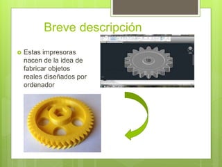 Breve descripción
 Estas impresoras
nacen de la idea de
fabricar objetos
reales diseñados por
ordenador
 