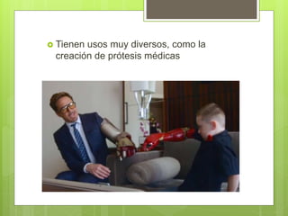  Tienen usos muy diversos, como la
creación de prótesis médicas
 