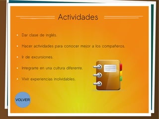 Actividades
● Dar clase de inglés.
● Hacer actividades para conocer mejor a los compañeros.
● Ir de excursiones.
● Integrarte en una cultura diferente.
● Vivir experiencias inolvidables.
VOLVER
 